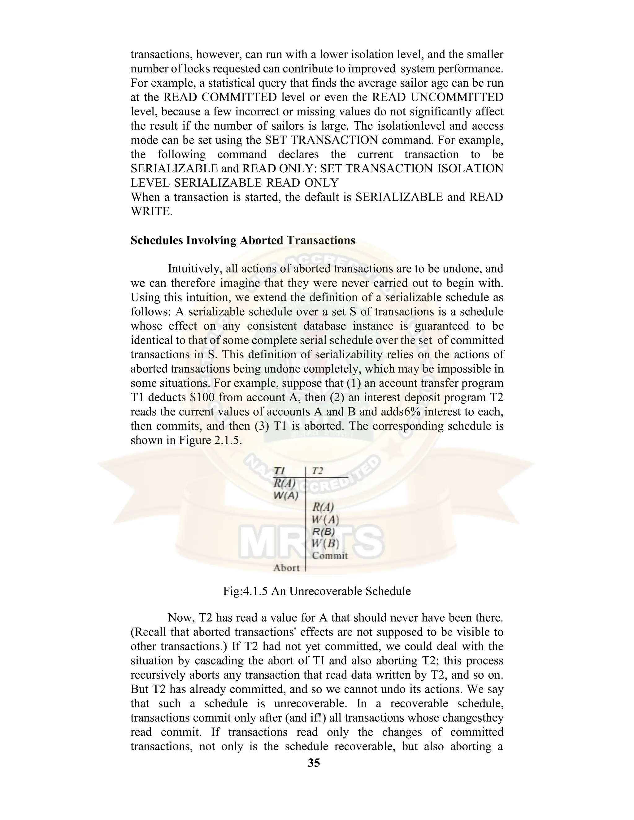 35 transactions, however, can run with a lower isolation level, and the smaller number of locks requested can contribute to improved system performance. For example, a statistical query that finds the average sailor age can be run at the READ COMMITTED level or even the READ UNCOMMITTED level, because a few incorrect or missing values do not significantly affect the result if the number of sailors is large. The isolationlevel and access mode can be set using the SET TRANSACTION command. For example, the following command declares the current transaction to be SERIALIZABLE and READ ONLY: SET TRANSACTION ISOLATION LEVEL SERIALIZABLE READ ONLY When a transaction is started, the default is SERIALIZABLE and READ WRITE. Schedules Involving Aborted Transactions Intuitively, all actions of aborted transactions are to be undone, and we can therefore imagine that they were never carried out to begin with. Using this intuition, we extend the definition of a serializable schedule as follows: A serializable schedule over a set S of transactions is a schedule whose effect on any consistent database instance is guaranteed to be identical to that of some complete serial schedule over the set of committed transactions in S. This definition of serializability relies on the actions of aborted transactions being undone completely, which may be impossible in some situations. For example, suppose that (1) an account transfer program T1 deducts $100 from account A, then (2) an interest deposit program T2 reads the current values of accounts A and B and adds6% interest to each, then commits, and then (3) T1 is aborted. The corresponding schedule is shown in Figure 2.1.5. Fig:4.1.5 An Unrecoverable Schedule Now, T2 has read a value for A that should never have been there. (Recall that aborted transactions' effects are not supposed to be visible to other transactions.) If T2 had not yet committed, we could deal with the situation by cascading the abort of TI and also aborting T2; this process recursively aborts any transaction that read data written by T2, and so on. But T2 has already committed, and so we cannot undo its actions. We say that such a schedule is unrecoverable. In a recoverable schedule, transactions commit only after (and if!) all transactions whose changesthey read commit. If transactions read only the changes of committed transactions, not only is the schedule recoverable, but also aborting a 