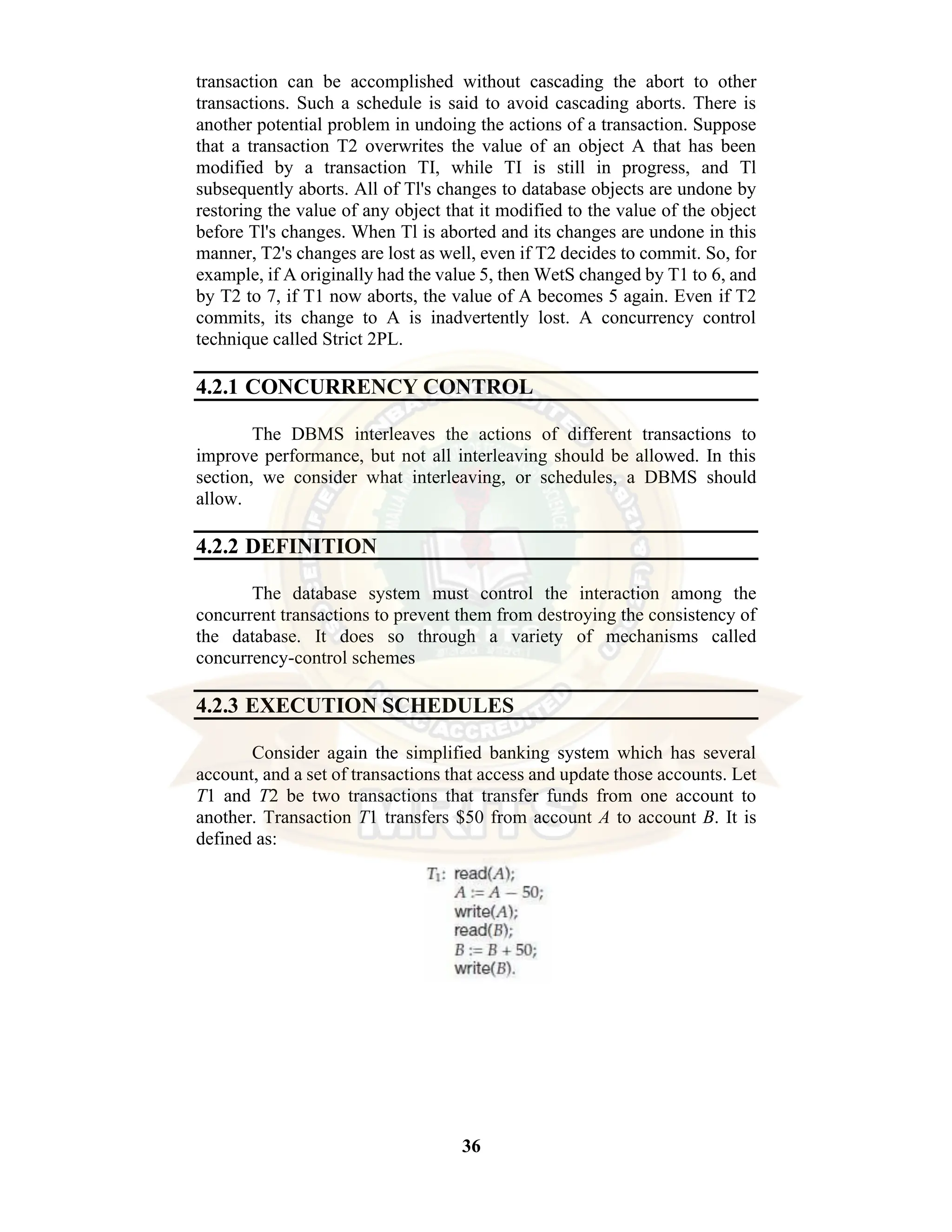 36 transaction can be accomplished without cascading the abort to other transactions. Such a schedule is said to avoid cascading aborts. There is another potential problem in undoing the actions of a transaction. Suppose that a transaction T2 overwrites the value of an object A that has been modified by a transaction TI, while TI is still in progress, and Tl subsequently aborts. All of Tl's changes to database objects are undone by restoring the value of any object that it modified to the value of the object before Tl's changes. When Tl is aborted and its changes are undone in this manner, T2's changes are lost as well, even if T2 decides to commit. So, for example, if A originally had the value 5, then WetS changed by T1 to 6, and by T2 to 7, if T1 now aborts, the value of A becomes 5 again. Even if T2 commits, its change to A is inadvertently lost. A concurrency control technique called Strict 2PL. 4.2.1 CONCURRENCY CONTROL The DBMS interleaves the actions of different transactions to improve performance, but not all interleaving should be allowed. In this section, we consider what interleaving, or schedules, a DBMS should allow. 4.2.2 DEFINITION The database system must control the interaction among the concurrent transactions to prevent them from destroying the consistency of the database. It does so through a variety of mechanisms called concurrency-control schemes 4.2.3 EXECUTION SCHEDULES Consider again the simplified banking system which has several account, and a set of transactions that access and update those accounts. Let T1 and T2 be two transactions that transfer funds from one account to another. Transaction T1 transfers $50 from account A to account B. It is defined as: 