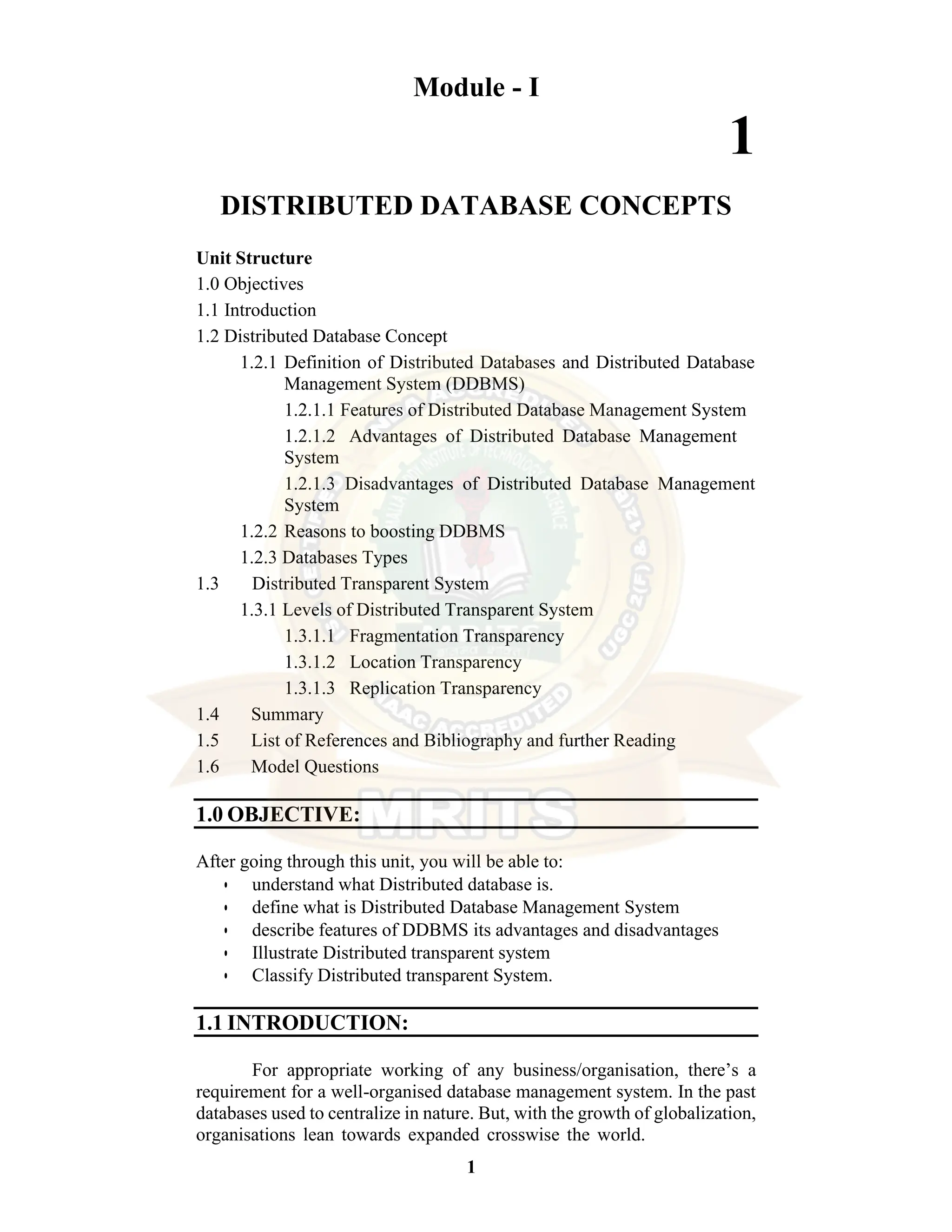 1 Module - I 1 DISTRIBUTED DATABASE CONCEPTS Unit Structure 1.0 Objectives 1.1 Introduction 1.2 Distributed Database Concept 1.2.1 Definition of Distributed Databases and Distributed Database Management System (DDBMS) 1.2.1.1 Features of Distributed Database Management System 1.2.1.2 Advantages of Distributed Database Management System 1.2.1.3 Disadvantages of Distributed Database Management System 1.2.2 Reasons to boosting DDBMS 1.2.3 Databases Types 1.3 Distributed Transparent System 1.3.1 Levels of Distributed Transparent System 1.3.1.1 Fragmentation Transparency 1.3.1.2 Location Transparency 1.3.1.3 Replication Transparency 1.4 Summary 1.5 List of References and Bibliography and further Reading 1.6 Model Questions 1.0 OBJECTIVE: After going through this unit, you will be able to: • understand what Distributed database is. • define what is Distributed Database Management System • describe features of DDBMS its advantages and disadvantages • Illustrate Distributed transparent system • Classify Distributed transparent System. 1.1 INTRODUCTION: For appropriate working of any business/organisation, there’s a requirement for a well-organised database management system. In the past databases used to centralize in nature. But, with the growth of globalization, organisations lean towards expanded crosswise the world. 