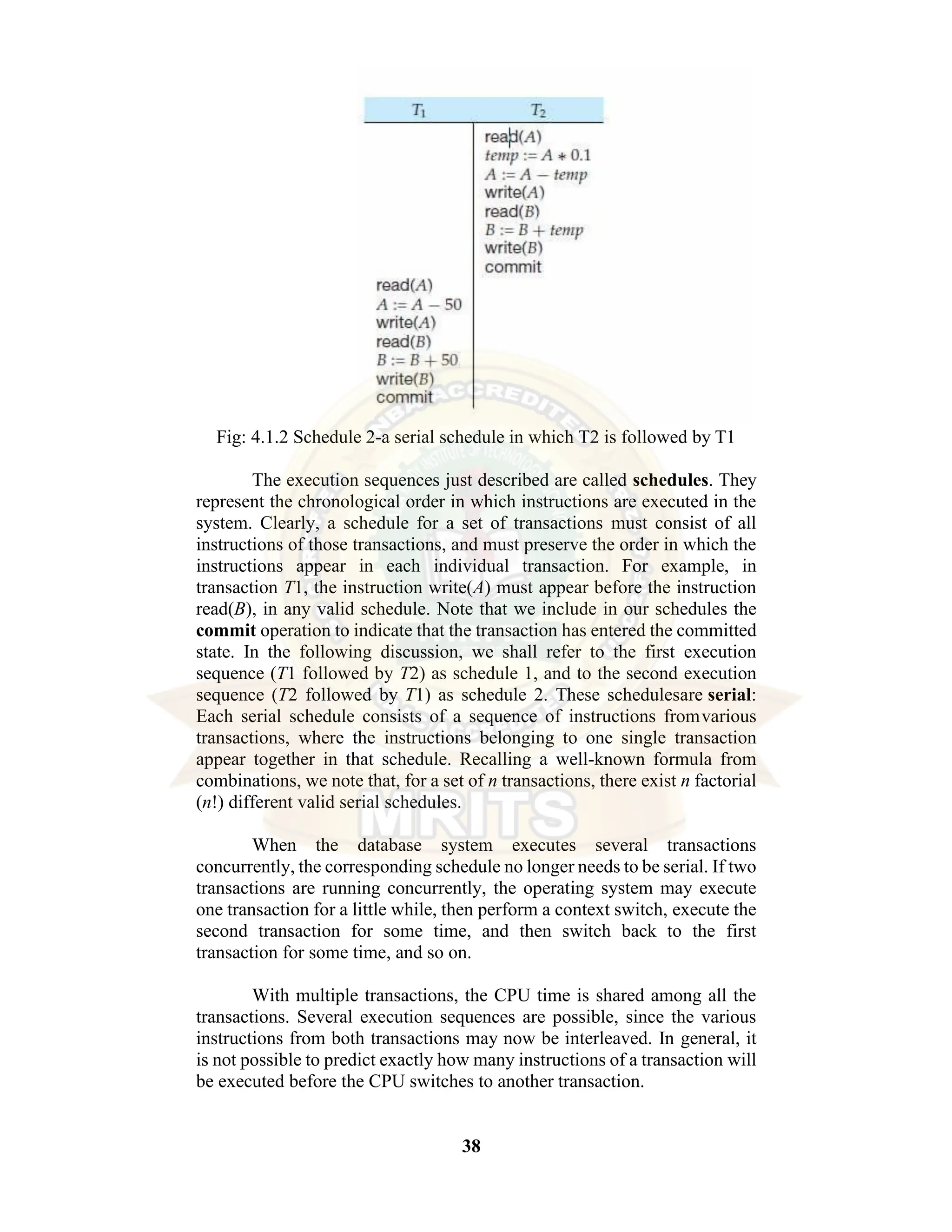 38 Fig: 4.1.2 Schedule 2-a serial schedule in which T2 is followed by T1 The execution sequences just described are called schedules. They represent the chronological order in which instructions are executed in the system. Clearly, a schedule for a set of transactions must consist of all instructions of those transactions, and must preserve the order in which the instructions appear in each individual transaction. For example, in transaction T1, the instruction write(A) must appear before the instruction read(B), in any valid schedule. Note that we include in our schedules the commit operation to indicate that the transaction has entered the committed state. In the following discussion, we shall refer to the first execution sequence (T1 followed by T2) as schedule 1, and to the second execution sequence (T2 followed by T1) as schedule 2. These schedulesare serial: Each serial schedule consists of a sequence of instructions fromvarious transactions, where the instructions belonging to one single transaction appear together in that schedule. Recalling a well-known formula from combinations, we note that, for a set of n transactions, there exist n factorial (n!) different valid serial schedules. When the database system executes several transactions concurrently, the corresponding schedule no longer needs to be serial. If two transactions are running concurrently, the operating system may execute one transaction for a little while, then perform a context switch, execute the second transaction for some time, and then switch back to the first transaction for some time, and so on. With multiple transactions, the CPU time is shared among all the transactions. Several execution sequences are possible, since the various instructions from both transactions may now be interleaved. In general, it is not possible to predict exactly how many instructions of a transaction will be executed before the CPU switches to another transaction. 