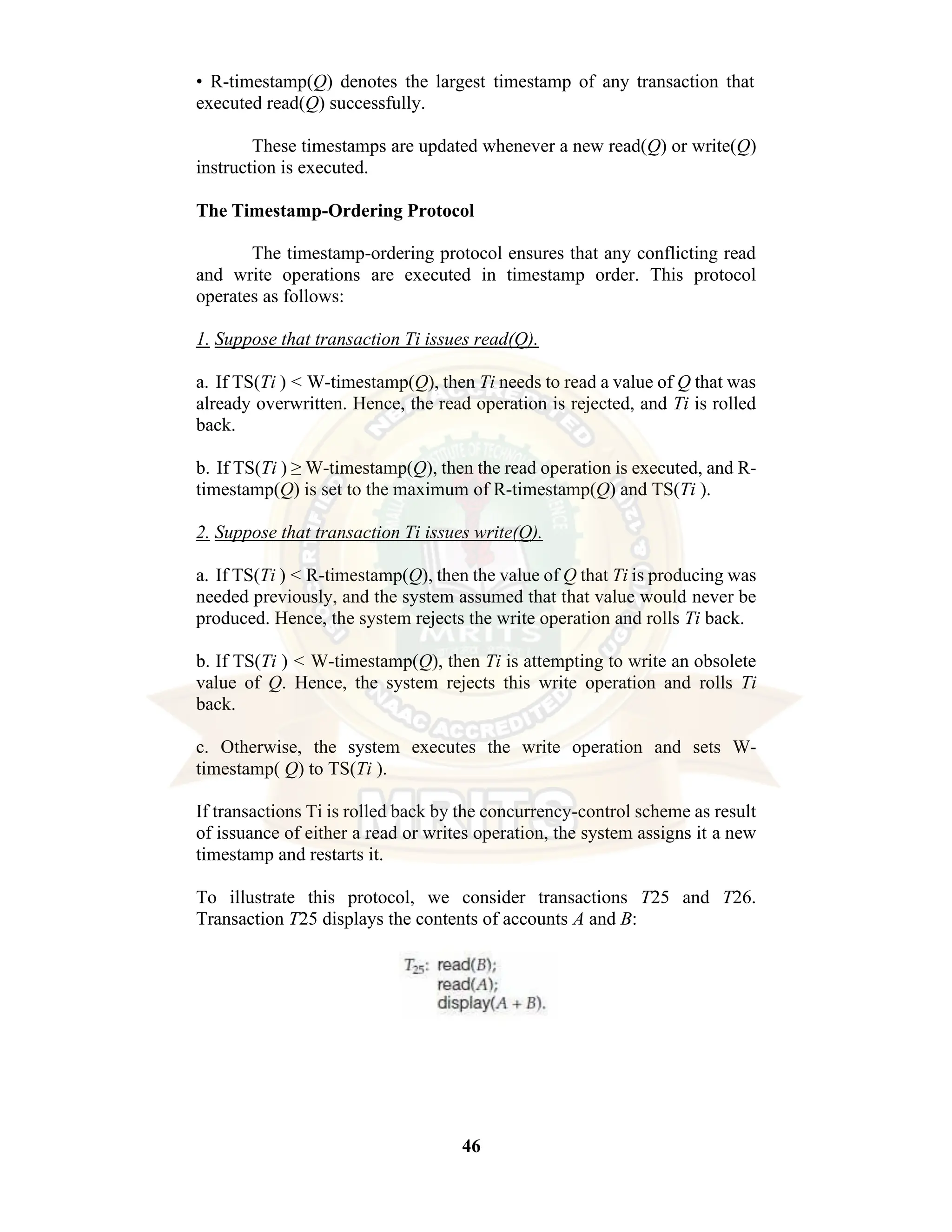 46 • R-timestamp(Q) denotes the largest timestamp of any transaction that executed read(Q) successfully. These timestamps are updated whenever a new read(Q) or write(Q) instruction is executed. The Timestamp-Ordering Protocol The timestamp-ordering protocol ensures that any conflicting read and write operations are executed in timestamp order. This protocol operates as follows: 1. Suppose that transaction Ti issues read(Q). a. If TS(Ti ) < W-timestamp(Q), then Ti needs to read a value of Q that was already overwritten. Hence, the read operation is rejected, and Ti is rolled back. b. If TS(Ti ) ≥ W-timestamp(Q), then the read operation is executed, and R- timestamp(Q) is set to the maximum of R-timestamp(Q) and TS(Ti ). 2. Suppose that transaction Ti issues write(Q). a. If TS(Ti ) < R-timestamp(Q), then the value of Q that Ti is producing was needed previously, and the system assumed that that value would never be produced. Hence, the system rejects the write operation and rolls Ti back. b. If TS(Ti ) < W-timestamp(Q), then Ti is attempting to write an obsolete value of Q. Hence, the system rejects this write operation and rolls Ti back. c. Otherwise, the system executes the write operation and sets W- timestamp( Q) to TS(Ti ). If transactions Ti is rolled back by the concurrency-control scheme as result of issuance of either a read or writes operation, the system assigns it a new timestamp and restarts it. To illustrate this protocol, we consider transactions T25 and T26. Transaction T25 displays the contents of accounts A and B: 