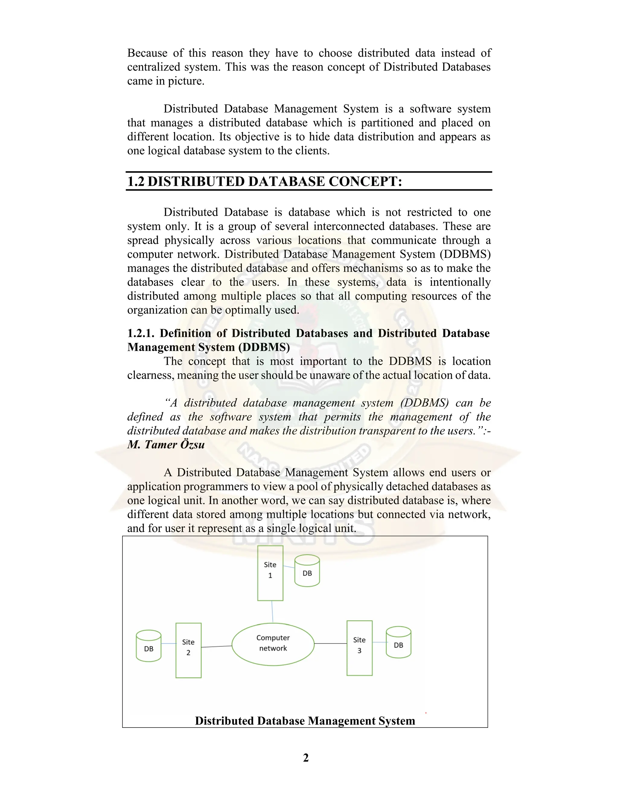 2 Because of this reason they have to choose distributed data instead of centralized system. This was the reason concept of Distributed Databases came in picture. Distributed Database Management System is a software system that manages a distributed database which is partitioned and placed on different location. Its objective is to hide data distribution and appears as one logical database system to the clients. 1.2 DISTRIBUTED DATABASE CONCEPT: Distributed Database is database which is not restricted to one system only. It is a group of several interconnected databases. These are spread physically across various locations that communicate through a computer network. Distributed Database Management System (DDBMS) manages the distributed database and offers mechanisms so as to make the databases clear to the users. In these systems, data is intentionally distributed among multiple places so that all computing resources of the organization can be optimally used. 1.2.1. Definition of Distributed Databases and Distributed Database Management System (DDBMS) The concept that is most important to the DDBMS is location clearness, meaning the user should be unaware of the actual location of data. “A distributed database management system (DDBMS) can be defined as the software system that permits the management of the distributed database and makes the distribution transparent to the users.”:- M. Tamer Özsu A Distributed Database Management System allows end users or application programmers to view a pool of physically detached databases as one logical unit. In another word, we can say distributed database is, where different data stored among multiple locations but connected via network, and for user it represent as a single logical unit. Distributed Database Management System 