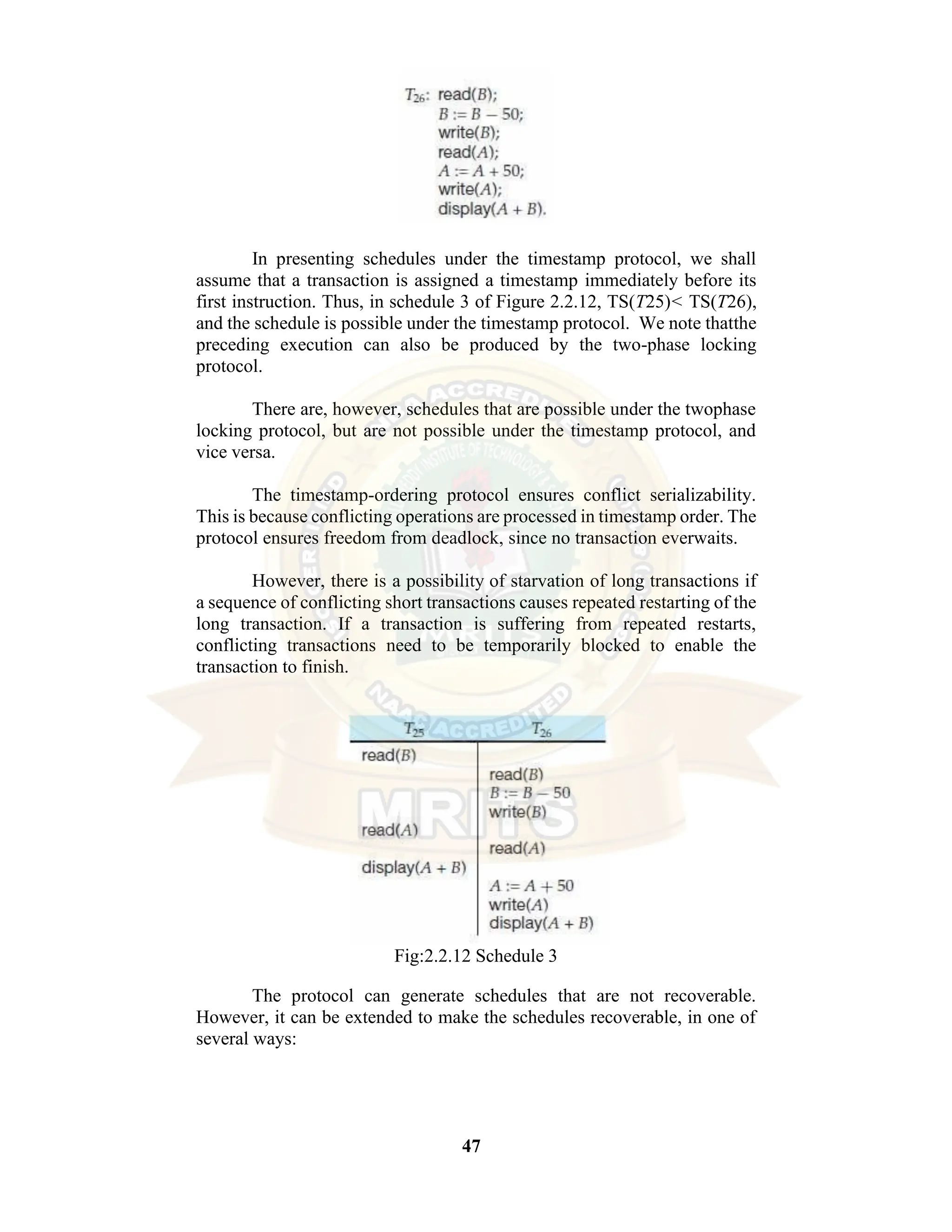 47 In presenting schedules under the timestamp protocol, we shall assume that a transaction is assigned a timestamp immediately before its first instruction. Thus, in schedule 3 of Figure 2.2.12, TS(T25)< TS(T26), and the schedule is possible under the timestamp protocol. We note thatthe preceding execution can also be produced by the two-phase locking protocol. There are, however, schedules that are possible under the twophase locking protocol, but are not possible under the timestamp protocol, and vice versa. The timestamp-ordering protocol ensures conflict serializability. This is because conflicting operations are processed in timestamp order. The protocol ensures freedom from deadlock, since no transaction everwaits. However, there is a possibility of starvation of long transactions if a sequence of conflicting short transactions causes repeated restarting of the long transaction. If a transaction is suffering from repeated restarts, conflicting transactions need to be temporarily blocked to enable the transaction to finish. Fig:2.2.12 Schedule 3 The protocol can generate schedules that are not recoverable. However, it can be extended to make the schedules recoverable, in one of several ways: 