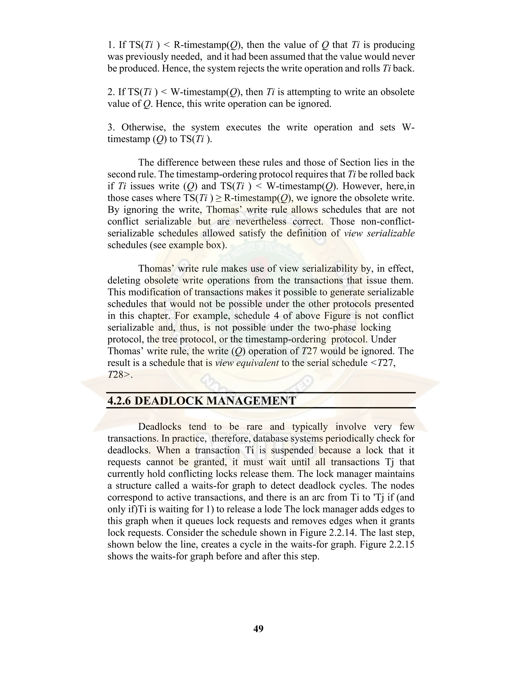 49 1. If TS(Ti ) < R-timestamp(Q), then the value of Q that Ti is producing was previously needed, and it had been assumed that the value would never be produced. Hence, the system rejects the write operation and rolls Ti back. 2. If TS(Ti ) < W-timestamp(Q), then Ti is attempting to write an obsolete value of Q. Hence, this write operation can be ignored. 3. Otherwise, the system executes the write operation and sets W- timestamp (Q) to TS(Ti ). The difference between these rules and those of Section lies in the second rule. The timestamp-ordering protocol requires that Ti be rolled back if Ti issues write (Q) and TS(Ti ) < W-timestamp(Q). However, here,in those cases where TS(Ti ) ≥ R-timestamp(Q), we ignore the obsolete write. By ignoring the write, Thomas’ write rule allows schedules that are not conflict serializable but are nevertheless correct. Those non-conflict- serializable schedules allowed satisfy the definition of view serializable schedules (see example box). Thomas’ write rule makes use of view serializability by, in effect, deleting obsolete write operations from the transactions that issue them. This modification of transactions makes it possible to generate serializable schedules that would not be possible under the other protocols presented in this chapter. For example, schedule 4 of above Figure is not conflict serializable and, thus, is not possible under the two-phase locking protocol, the tree protocol, or the timestamp-ordering protocol. Under Thomas’ write rule, the write (Q) operation of T27 would be ignored. The result is a schedule that is view equivalent to the serial schedule <T27, T28>. 4.2.6 DEADLOCK MANAGEMENT Deadlocks tend to be rare and typically involve very few transactions. In practice, therefore, database systems periodically check for deadlocks. When a transaction Ti is suspended because a lock that it requests cannot be granted, it must wait until all transactions Tj that currently hold conflicting locks release them. The lock manager maintains a structure called a waits-for graph to detect deadlock cycles. The nodes correspond to active transactions, and there is an arc from Ti to 'Tj if (and only if)Ti is waiting for 1) to release a lode The lock manager adds edges to this graph when it queues lock requests and removes edges when it grants lock requests. Consider the schedule shown in Figure 2.2.14. The last step, shown below the line, creates a cycle in the waits-for graph. Figure 2.2.15 shows the waits-for graph before and after this step. 