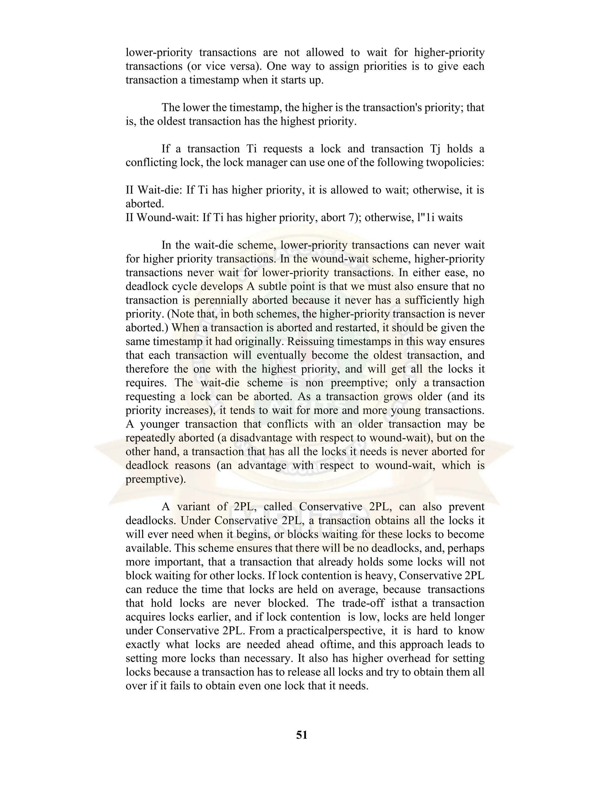 51 lower-priority transactions are not allowed to wait for higher-priority transactions (or vice versa). One way to assign priorities is to give each transaction a timestamp when it starts up. The lower the timestamp, the higher is the transaction's priority; that is, the oldest transaction has the highest priority. If a transaction Ti requests a lock and transaction Tj holds a conflicting lock, the lock manager can use one of the following twopolicies: II Wait-die: If Ti has higher priority, it is allowed to wait; otherwise, it is aborted. II Wound-wait: If Ti has higher priority, abort 7); otherwise, l"1i waits In the wait-die scheme, lower-priority transactions can never wait for higher priority transactions. In the wound-wait scheme, higher-priority transactions never wait for lower-priority transactions. In either ease, no deadlock cycle develops A subtle point is that we must also ensure that no transaction is perennially aborted because it never has a sufficiently high priority. (Note that, in both schemes, the higher-priority transaction is never aborted.) When a transaction is aborted and restarted, it should be given the same timestamp it had originally. Reissuing timestamps in this way ensures that each transaction will eventually become the oldest transaction, and therefore the one with the highest priority, and will get all the locks it requires. The wait-die scheme is non preemptive; only a transaction requesting a lock can be aborted. As a transaction grows older (and its priority increases), it tends to wait for more and more young transactions. A younger transaction that conflicts with an older transaction may be repeatedly aborted (a disadvantage with respect to wound-wait), but on the other hand, a transaction that has all the locks it needs is never aborted for deadlock reasons (an advantage with respect to wound-wait, which is preemptive). A variant of 2PL, called Conservative 2PL, can also prevent deadlocks. Under Conservative 2PL, a transaction obtains all the locks it will ever need when it begins, or blocks waiting for these locks to become available. This scheme ensures that there will be no deadlocks, and, perhaps more important, that a transaction that already holds some locks will not block waiting for other locks. If lock contention is heavy, Conservative 2PL can reduce the time that locks are held on average, because transactions that hold locks are never blocked. The trade-off isthat a transaction acquires locks earlier, and if lock contention is low, locks are held longer under Conservative 2PL. From a practicalperspective, it is hard to know exactly what locks are needed ahead oftime, and this approach leads to setting more locks than necessary. It also has higher overhead for setting locks because a transaction has to release all locks and try to obtain them all over if it fails to obtain even one lock that it needs. 