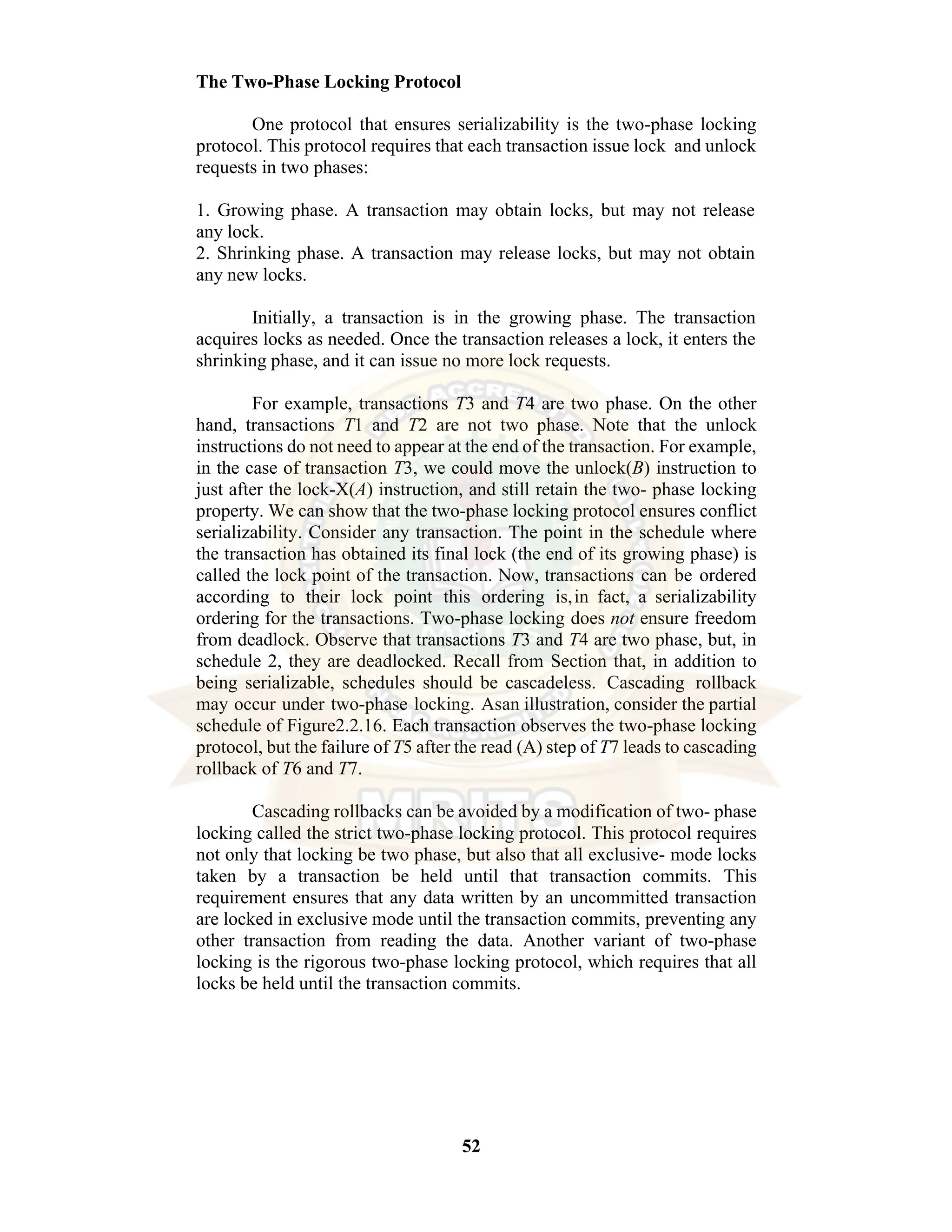 52 The Two-Phase Locking Protocol One protocol that ensures serializability is the two-phase locking protocol. This protocol requires that each transaction issue lock and unlock requests in two phases: 1. Growing phase. A transaction may obtain locks, but may not release any lock. 2. Shrinking phase. A transaction may release locks, but may not obtain any new locks. Initially, a transaction is in the growing phase. The transaction acquires locks as needed. Once the transaction releases a lock, it enters the shrinking phase, and it can issue no more lock requests. For example, transactions T3 and T4 are two phase. On the other hand, transactions T1 and T2 are not two phase. Note that the unlock instructions do not need to appear at the end of the transaction. For example, in the case of transaction T3, we could move the unlock(B) instruction to just after the lock-X(A) instruction, and still retain the two- phase locking property. We can show that the two-phase locking protocol ensures conflict serializability. Consider any transaction. The point in the schedule where the transaction has obtained its final lock (the end of its growing phase) is called the lock point of the transaction. Now, transactions can be ordered according to their lock point this ordering is,in fact, a serializability ordering for the transactions. Two-phase locking does not ensure freedom from deadlock. Observe that transactions T3 and T4 are two phase, but, in schedule 2, they are deadlocked. Recall from Section that, in addition to being serializable, schedules should be cascadeless. Cascading rollback may occur under two-phase locking. Asan illustration, consider the partial schedule of Figure2.2.16. Each transaction observes the two-phase locking protocol, but the failure of T5 after the read (A) step of T7 leads to cascading rollback of T6 and T7. Cascading rollbacks can be avoided by a modification of two- phase locking called the strict two-phase locking protocol. This protocol requires not only that locking be two phase, but also that all exclusive- mode locks taken by a transaction be held until that transaction commits. This requirement ensures that any data written by an uncommitted transaction are locked in exclusive mode until the transaction commits, preventing any other transaction from reading the data. Another variant of two-phase locking is the rigorous two-phase locking protocol, which requires that all locks be held until the transaction commits. 