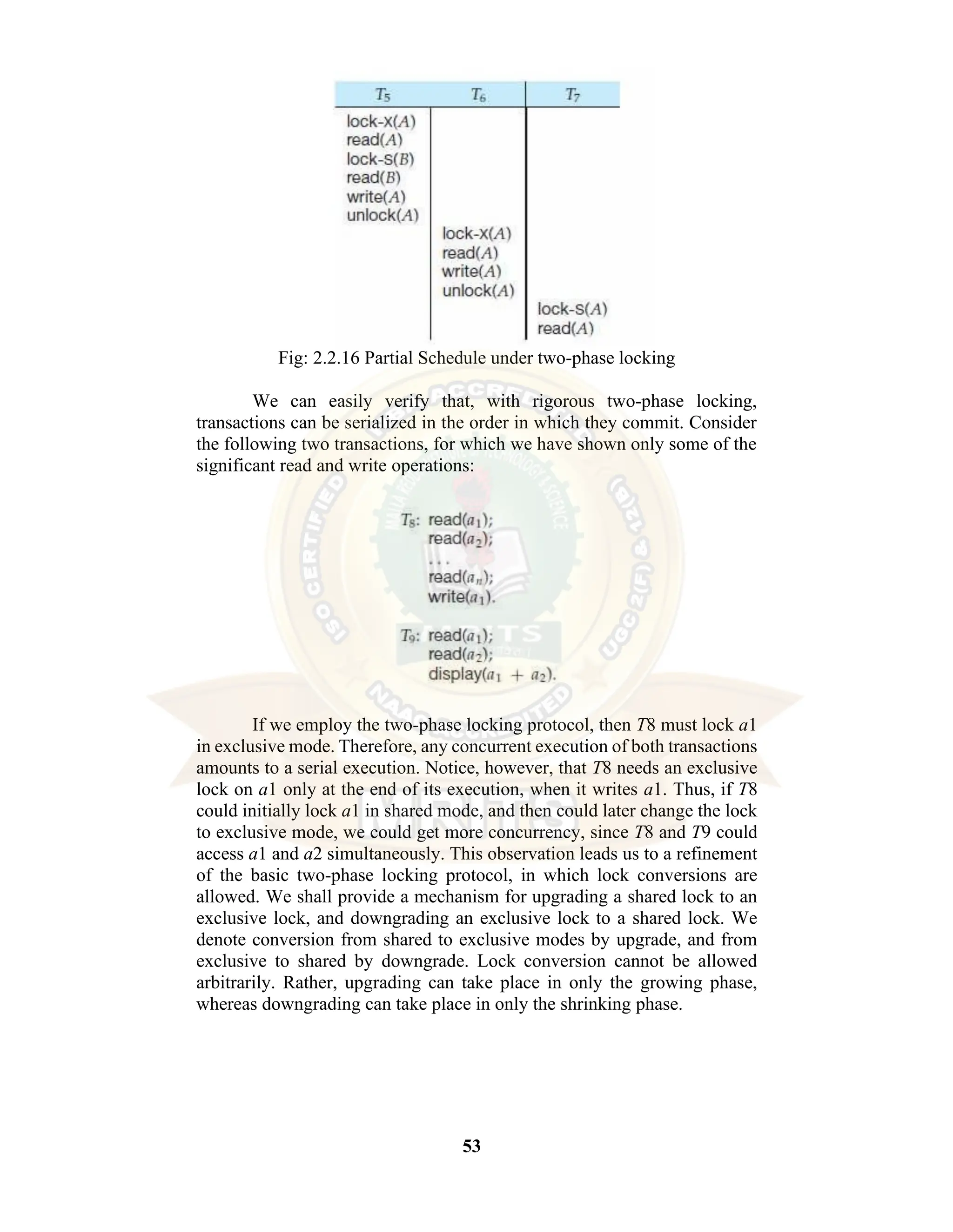 53 Fig: 2.2.16 Partial Schedule under two-phase locking We can easily verify that, with rigorous two-phase locking, transactions can be serialized in the order in which they commit. Consider the following two transactions, for which we have shown only some of the significant read and write operations: If we employ the two-phase locking protocol, then T8 must lock a1 in exclusive mode. Therefore, any concurrent execution of both transactions amounts to a serial execution. Notice, however, that T8 needs an exclusive lock on a1 only at the end of its execution, when it writes a1. Thus, if T8 could initially lock a1 in shared mode, and then could later change the lock to exclusive mode, we could get more concurrency, since T8 and T9 could access a1 and a2 simultaneously. This observation leads us to a refinement of the basic two-phase locking protocol, in which lock conversions are allowed. We shall provide a mechanism for upgrading a shared lock to an exclusive lock, and downgrading an exclusive lock to a shared lock. We denote conversion from shared to exclusive modes by upgrade, and from exclusive to shared by downgrade. Lock conversion cannot be allowed arbitrarily. Rather, upgrading can take place in only the growing phase, whereas downgrading can take place in only the shrinking phase. 