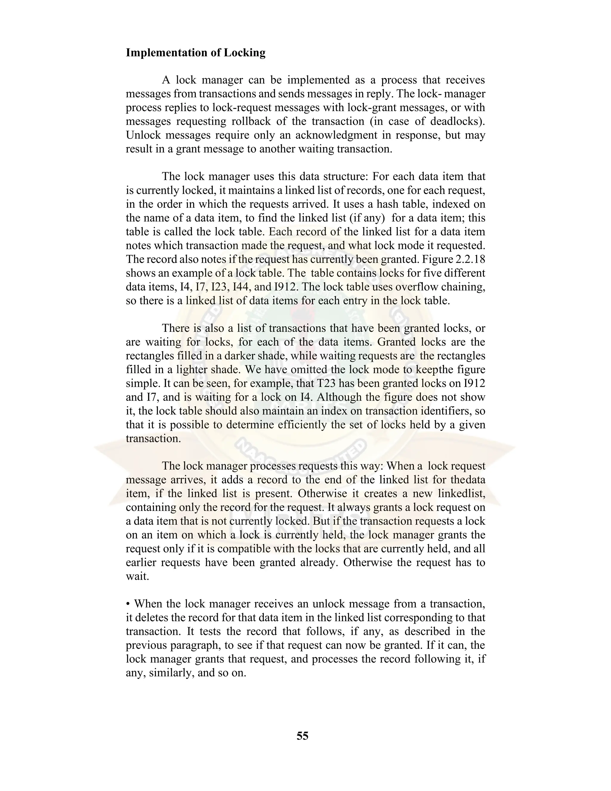 55 Implementation of Locking A lock manager can be implemented as a process that receives messages from transactions and sends messages in reply. The lock- manager process replies to lock-request messages with lock-grant messages, or with messages requesting rollback of the transaction (in case of deadlocks). Unlock messages require only an acknowledgment in response, but may result in a grant message to another waiting transaction. The lock manager uses this data structure: For each data item that is currently locked, it maintains a linked list of records, one for each request, in the order in which the requests arrived. It uses a hash table, indexed on the name of a data item, to find the linked list (if any) for a data item; this table is called the lock table. Each record of the linked list for a data item notes which transaction made the request, and what lock mode it requested. The record also notes if the request has currently been granted. Figure 2.2.18 shows an example of a lock table. The table contains locks for five different data items, I4, I7, I23, I44, and I912. The lock table uses overflow chaining, so there is a linked list of data items for each entry in the lock table. There is also a list of transactions that have been granted locks, or are waiting for locks, for each of the data items. Granted locks are the rectangles filled in a darker shade, while waiting requests are the rectangles filled in a lighter shade. We have omitted the lock mode to keepthe figure simple. It can be seen, for example, that T23 has been granted locks on I912 and I7, and is waiting for a lock on I4. Although the figure does not show it, the lock table should also maintain an index on transaction identifiers, so that it is possible to determine efficiently the set of locks held by a given transaction. The lock manager processes requests this way: When a lock request message arrives, it adds a record to the end of the linked list for thedata item, if the linked list is present. Otherwise it creates a new linkedlist, containing only the record for the request. It always grants a lock request on a data item that is not currently locked. But if the transaction requests a lock on an item on which a lock is currently held, the lock manager grants the request only if it is compatible with the locks that are currently held, and all earlier requests have been granted already. Otherwise the request has to wait. • When the lock manager receives an unlock message from a transaction, it deletes the record for that data item in the linked list corresponding to that transaction. It tests the record that follows, if any, as described in the previous paragraph, to see if that request can now be granted. If it can, the lock manager grants that request, and processes the record following it, if any, similarly, and so on. 