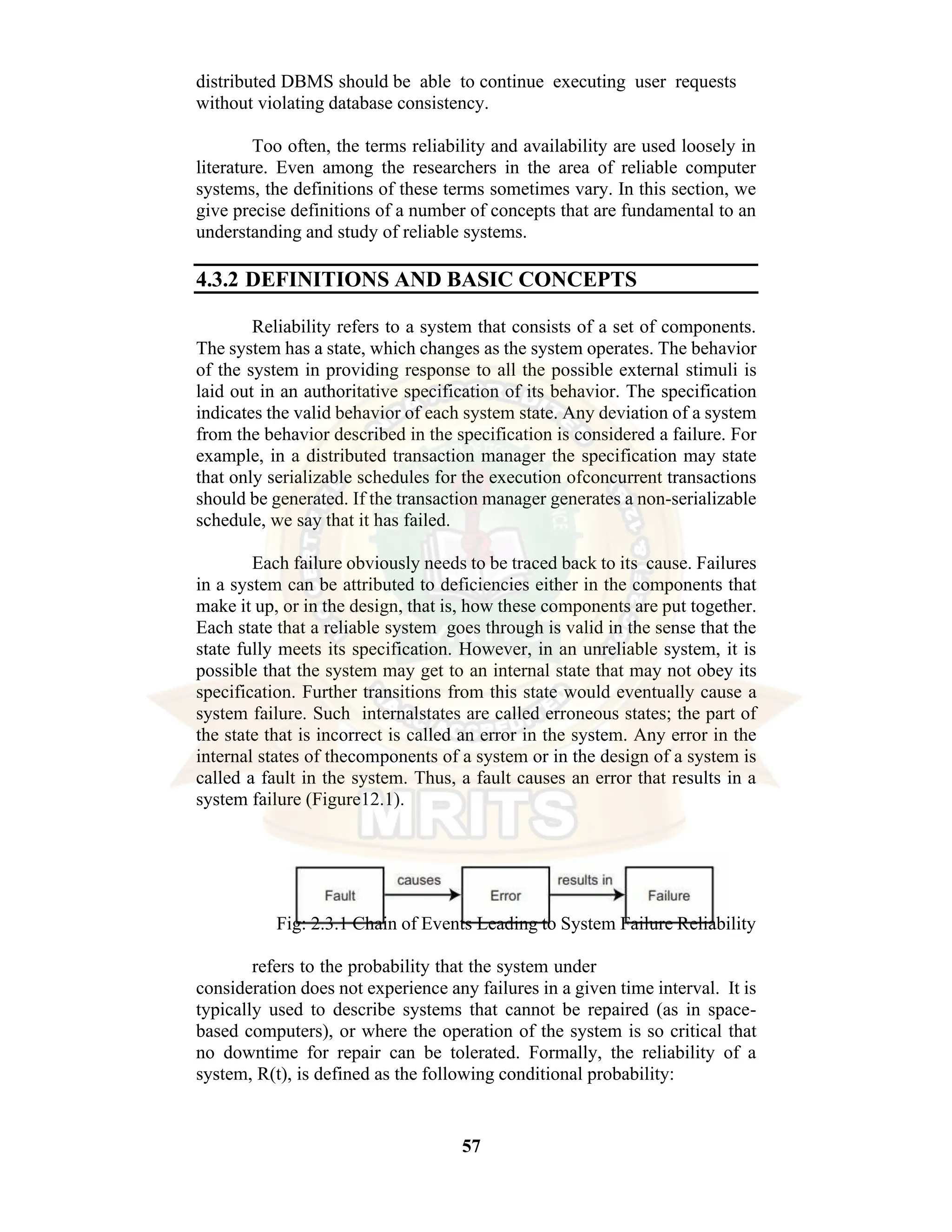 57 distributed DBMS should be able to continue executing user requests without violating database consistency. Too often, the terms reliability and availability are used loosely in literature. Even among the researchers in the area of reliable computer systems, the definitions of these terms sometimes vary. In this section, we give precise definitions of a number of concepts that are fundamental to an understanding and study of reliable systems. 4.3.2 DEFINITIONS AND BASIC CONCEPTS Reliability refers to a system that consists of a set of components. The system has a state, which changes as the system operates. The behavior of the system in providing response to all the possible external stimuli is laid out in an authoritative specification of its behavior. The specification indicates the valid behavior of each system state. Any deviation of a system from the behavior described in the specification is considered a failure. For example, in a distributed transaction manager the specification may state that only serializable schedules for the execution ofconcurrent transactions should be generated. If the transaction manager generates a non-serializable schedule, we say that it has failed. Each failure obviously needs to be traced back to its cause. Failures in a system can be attributed to deficiencies either in the components that make it up, or in the design, that is, how these components are put together. Each state that a reliable system goes through is valid in the sense that the state fully meets its specification. However, in an unreliable system, it is possible that the system may get to an internal state that may not obey its specification. Further transitions from this state would eventually cause a system failure. Such internalstates are called erroneous states; the part of the state that is incorrect is called an error in the system. Any error in the internal states of thecomponents of a system or in the design of a system is called a fault in the system. Thus, a fault causes an error that results in a system failure (Figure12.1). Fig: 2.3.1 Chain of Events Leading to System Failure Reliability refers to the probability that the system under consideration does not experience any failures in a given time interval. It is typically used to describe systems that cannot be repaired (as in space- based computers), or where the operation of the system is so critical that no downtime for repair can be tolerated. Formally, the reliability of a system, R(t), is defined as the following conditional probability: 