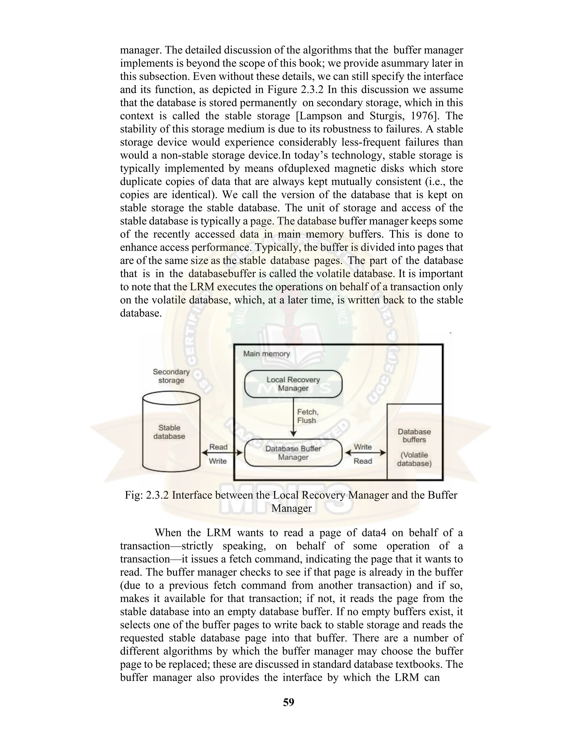 59 manager. The detailed discussion of the algorithms that the buffer manager implements is beyond the scope of this book; we provide asummary later in this subsection. Even without these details, we can still specify the interface and its function, as depicted in Figure 2.3.2 In this discussion we assume that the database is stored permanently on secondary storage, which in this context is called the stable storage [Lampson and Sturgis, 1976]. The stability of this storage medium is due to its robustness to failures. A stable storage device would experience considerably less-frequent failures than would a non-stable storage device.In today’s technology, stable storage is typically implemented by means ofduplexed magnetic disks which store duplicate copies of data that are always kept mutually consistent (i.e., the copies are identical). We call the version of the database that is kept on stable storage the stable database. The unit of storage and access of the stable database is typically a page. The database buffer manager keeps some of the recently accessed data in main memory buffers. This is done to enhance access performance. Typically, the buffer is divided into pages that are of the same size as the stable database pages. The part of the database that is in the databasebuffer is called the volatile database. It is important to note that the LRM executes the operations on behalf of a transaction only on the volatile database, which, at a later time, is written back to the stable database. Fig: 2.3.2 Interface between the Local Recovery Manager and the Buffer Manager When the LRM wants to read a page of data4 on behalf of a transaction—strictly speaking, on behalf of some operation of a transaction—it issues a fetch command, indicating the page that it wants to read. The buffer manager checks to see if that page is already in the buffer (due to a previous fetch command from another transaction) and if so, makes it available for that transaction; if not, it reads the page from the stable database into an empty database buffer. If no empty buffers exist, it selects one of the buffer pages to write back to stable storage and reads the requested stable database page into that buffer. There are a number of different algorithms by which the buffer manager may choose the buffer page to be replaced; these are discussed in standard database textbooks. The buffer manager also provides the interface by which the LRM can 