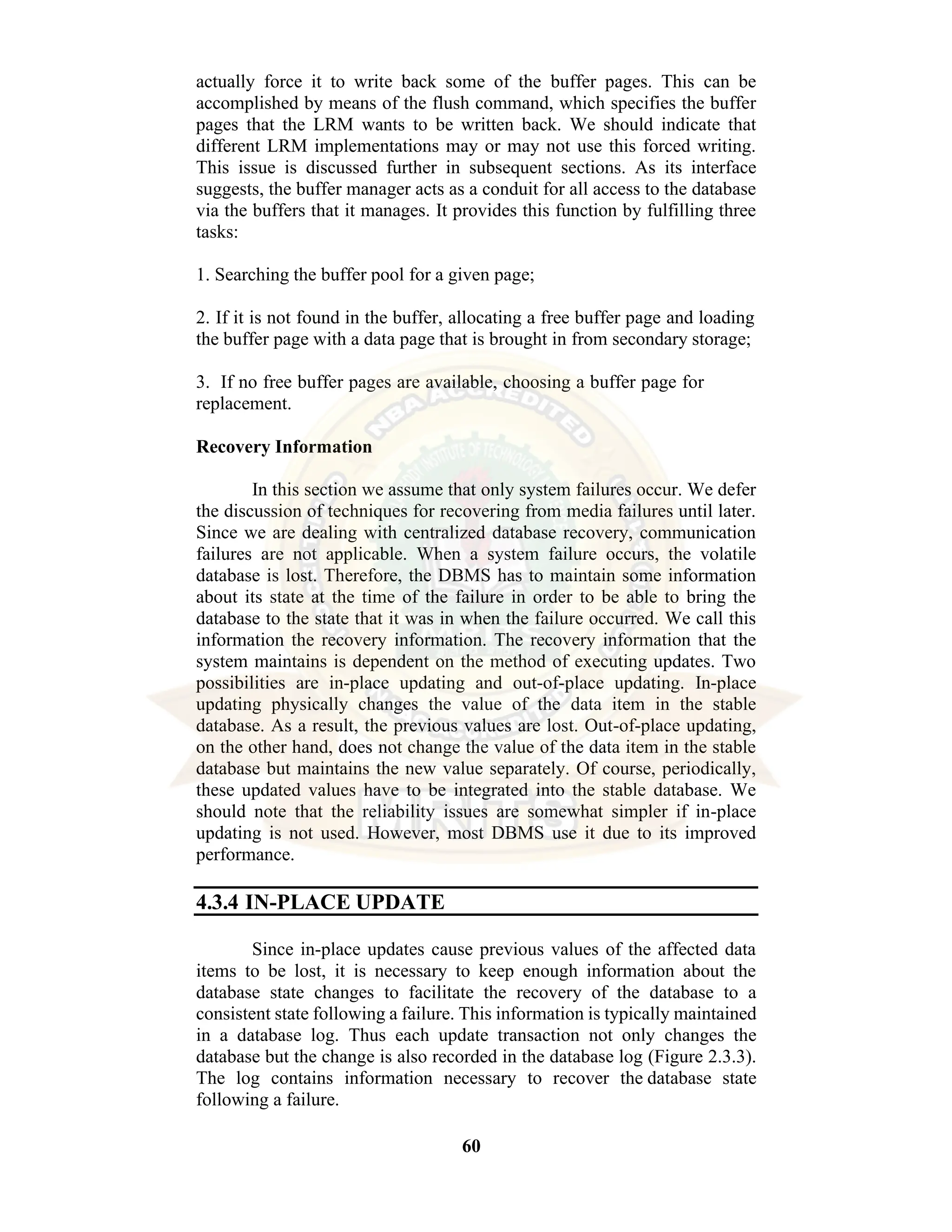 60 actually force it to write back some of the buffer pages. This can be accomplished by means of the flush command, which specifies the buffer pages that the LRM wants to be written back. We should indicate that different LRM implementations may or may not use this forced writing. This issue is discussed further in subsequent sections. As its interface suggests, the buffer manager acts as a conduit for all access to the database via the buffers that it manages. It provides this function by fulfilling three tasks: 1. Searching the buffer pool for a given page; 2. If it is not found in the buffer, allocating a free buffer page and loading the buffer page with a data page that is brought in from secondary storage; 3. If no free buffer pages are available, choosing a buffer page for replacement. Recovery Information In this section we assume that only system failures occur. We defer the discussion of techniques for recovering from media failures until later. Since we are dealing with centralized database recovery, communication failures are not applicable. When a system failure occurs, the volatile database is lost. Therefore, the DBMS has to maintain some information about its state at the time of the failure in order to be able to bring the database to the state that it was in when the failure occurred. We call this information the recovery information. The recovery information that the system maintains is dependent on the method of executing updates. Two possibilities are in-place updating and out-of-place updating. In-place updating physically changes the value of the data item in the stable database. As a result, the previous values are lost. Out-of-place updating, on the other hand, does not change the value of the data item in the stable database but maintains the new value separately. Of course, periodically, these updated values have to be integrated into the stable database. We should note that the reliability issues are somewhat simpler if in-place updating is not used. However, most DBMS use it due to its improved performance. 4.3.4 IN-PLACE UPDATE Since in-place updates cause previous values of the affected data items to be lost, it is necessary to keep enough information about the database state changes to facilitate the recovery of the database to a consistent state following a failure. This information is typically maintained in a database log. Thus each update transaction not only changes the database but the change is also recorded in the database log (Figure 2.3.3). The log contains information necessary to recover the database state following a failure. 