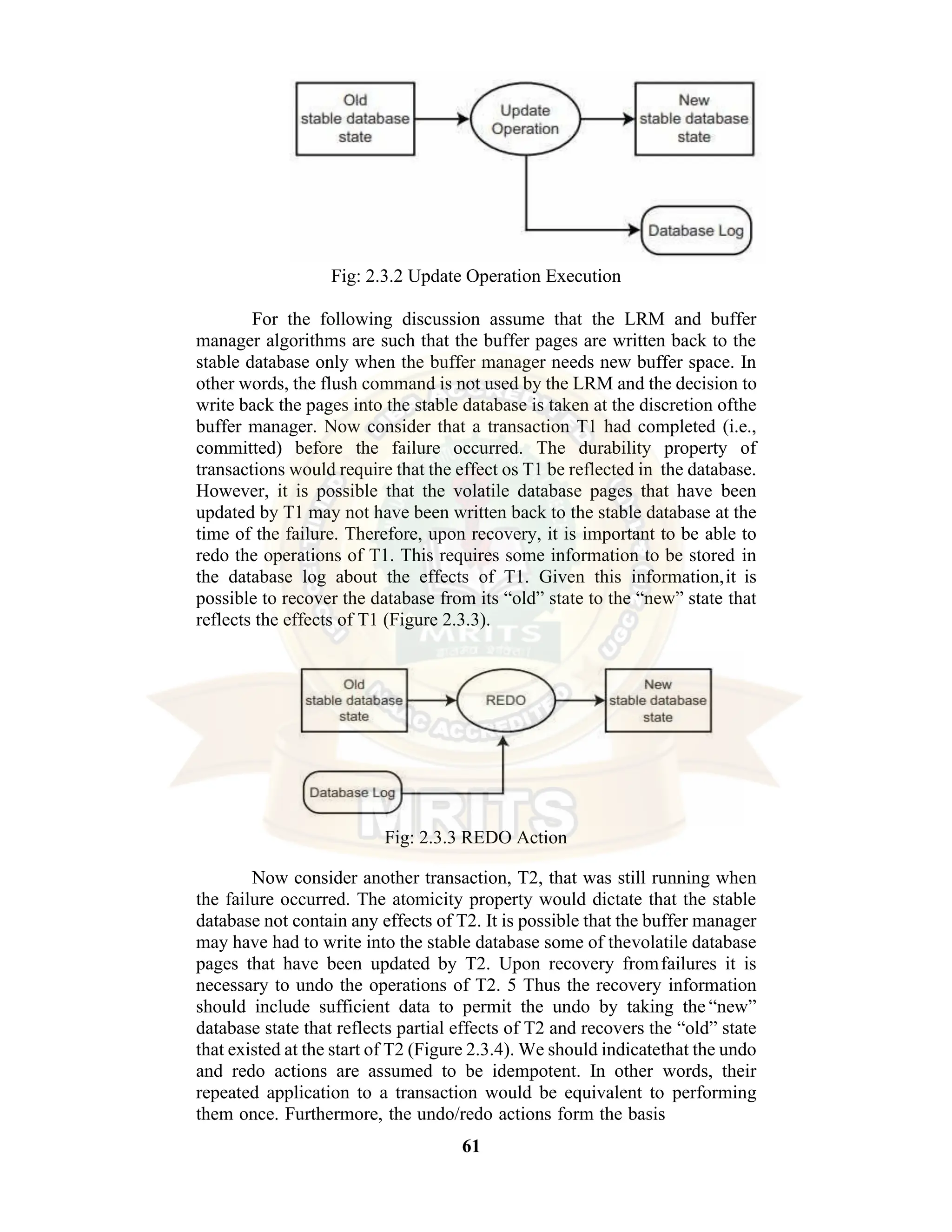 61 Fig: 2.3.2 Update Operation Execution For the following discussion assume that the LRM and buffer manager algorithms are such that the buffer pages are written back to the stable database only when the buffer manager needs new buffer space. In other words, the flush command is not used by the LRM and the decision to write back the pages into the stable database is taken at the discretion ofthe buffer manager. Now consider that a transaction T1 had completed (i.e., committed) before the failure occurred. The durability property of transactions would require that the effect os T1 be reflected in the database. However, it is possible that the volatile database pages that have been updated by T1 may not have been written back to the stable database at the time of the failure. Therefore, upon recovery, it is important to be able to redo the operations of T1. This requires some information to be stored in the database log about the effects of T1. Given this information,it is possible to recover the database from its “old” state to the “new” state that reflects the effects of T1 (Figure 2.3.3). Fig: 2.3.3 REDO Action Now consider another transaction, T2, that was still running when the failure occurred. The atomicity property would dictate that the stable database not contain any effects of T2. It is possible that the buffer manager may have had to write into the stable database some of thevolatile database pages that have been updated by T2. Upon recovery fromfailures it is necessary to undo the operations of T2. 5 Thus the recovery information should include sufficient data to permit the undo by taking the “new” database state that reflects partial effects of T2 and recovers the “old” state that existed at the start of T2 (Figure 2.3.4). We should indicatethat the undo and redo actions are assumed to be idempotent. In other words, their repeated application to a transaction would be equivalent to performing them once. Furthermore, the undo/redo actions form the basis 