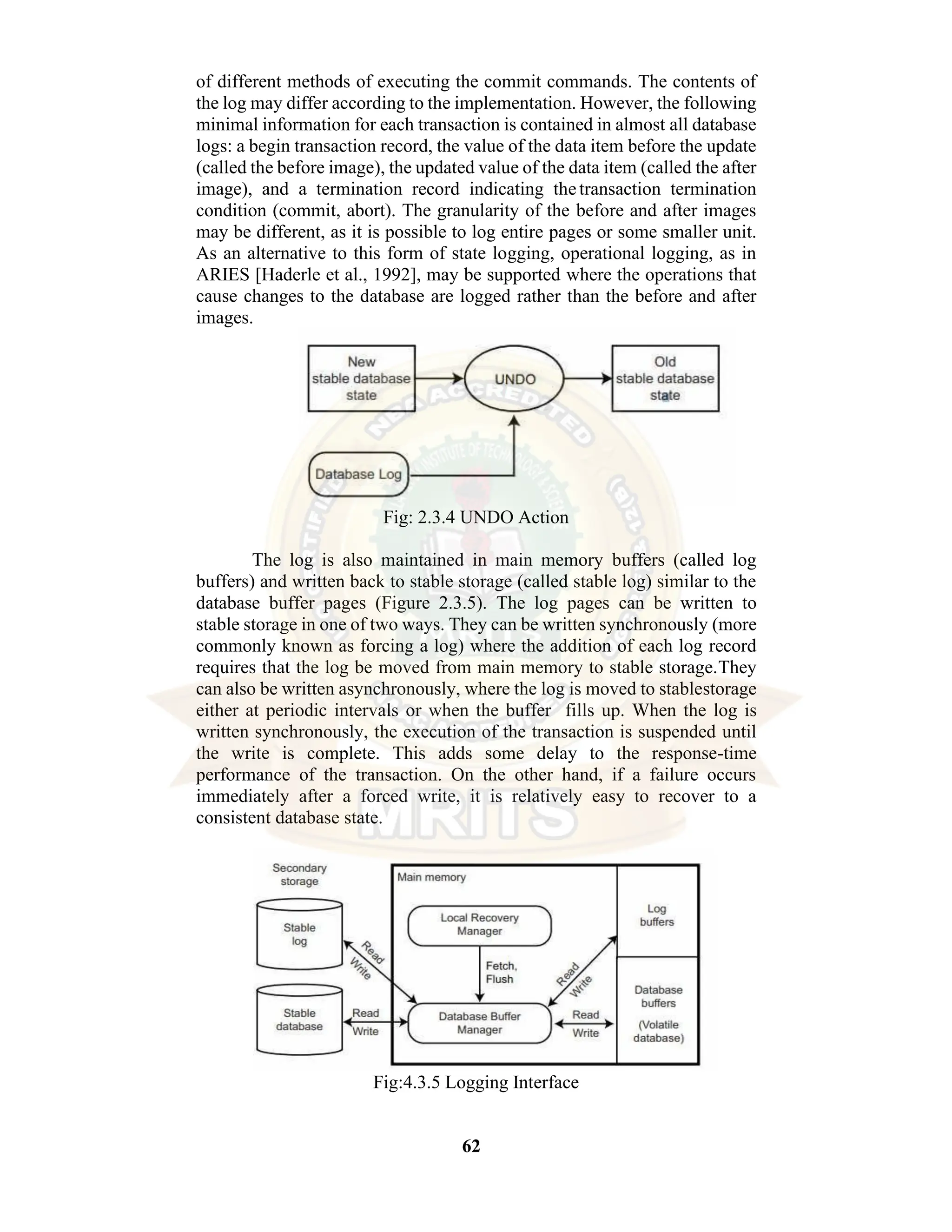 62 of different methods of executing the commit commands. The contents of the log may differ according to the implementation. However, the following minimal information for each transaction is contained in almost all database logs: a begin transaction record, the value of the data item before the update (called the before image), the updated value of the data item (called the after image), and a termination record indicating thetransaction termination condition (commit, abort). The granularity of the before and after images may be different, as it is possible to log entire pages or some smaller unit. As an alternative to this form of state logging, operational logging, as in ARIES [Haderle et al., 1992], may be supported where the operations that cause changes to the database are logged rather than the before and after images. Fig: 2.3.4 UNDO Action The log is also maintained in main memory buffers (called log buffers) and written back to stable storage (called stable log) similar to the database buffer pages (Figure 2.3.5). The log pages can be written to stable storage in one of two ways. They can be written synchronously (more commonly known as forcing a log) where the addition of each log record requires that the log be moved from main memory to stable storage.They can also be written asynchronously, where the log is moved to stablestorage either at periodic intervals or when the buffer fills up. When the log is written synchronously, the execution of the transaction is suspended until the write is complete. This adds some delay to the response-time performance of the transaction. On the other hand, if a failure occurs immediately after a forced write, it is relatively easy to recover to a consistent database state. Fig:4.3.5 Logging Interface 