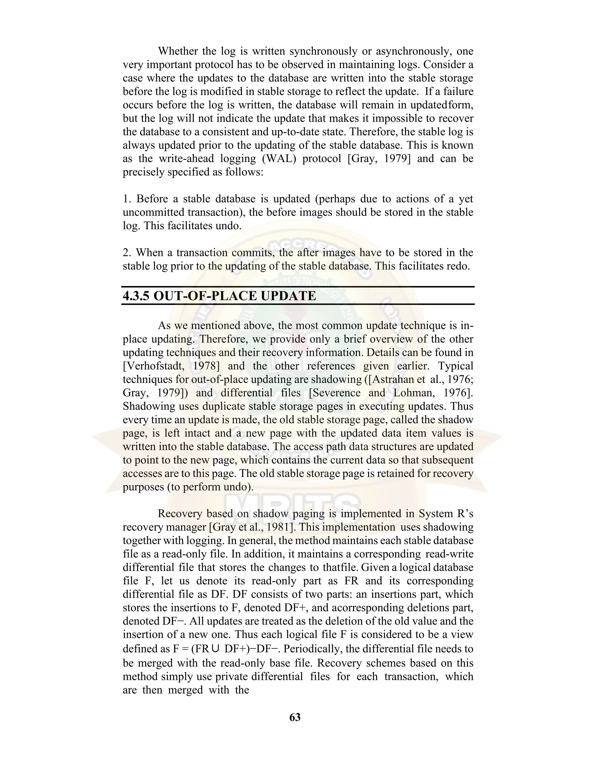 63 Whether the log is written synchronously or asynchronously, one very important protocol has to be observed in maintaining logs. Consider a case where the updates to the database are written into the stable storage before the log is modified in stable storage to reflect the update. If a failure occurs before the log is written, the database will remain in updatedform, but the log will not indicate the update that makes it impossible to recover the database to a consistent and up-to-date state. Therefore, the stable log is always updated prior to the updating of the stable database. This is known as the write-ahead logging (WAL) protocol [Gray, 1979] and can be precisely specified as follows: 1. Before a stable database is updated (perhaps due to actions of a yet uncommitted transaction), the before images should be stored in the stable log. This facilitates undo. 2. When a transaction commits, the after images have to be stored in the stable log prior to the updating of the stable database. This facilitates redo. 4.3.5 OUT-OF-PLACE UPDATE As we mentioned above, the most common update technique is in- place updating. Therefore, we provide only a brief overview of the other updating techniques and their recovery information. Details can be found in [Verhofstadt, 1978] and the other references given earlier. Typical techniques for out-of-place updating are shadowing ([Astrahan et al., 1976; Gray, 1979]) and differential files [Severence and Lohman, 1976]. Shadowing uses duplicate stable storage pages in executing updates. Thus every time an update is made, the old stable storage page, called the shadow page, is left intact and a new page with the updated data item values is written into the stable database. The access path data structures are updated to point to the new page, which contains the current data so that subsequent accesses are to this page. The old stable storage page is retained for recovery purposes (to perform undo). Recovery based on shadow paging is implemented in System R’s recovery manager [Gray et al., 1981]. This implementation uses shadowing together with logging. In general, the method maintains each stable database file as a read-only file. In addition, it maintains a corresponding read-write differential file that stores the changes to thatfile. Given a logical database file F, let us denote its read-only part as FR and its corresponding differential file as DF. DF consists of two parts: an insertions part, which stores the insertions to F, denoted DF+, and acorresponding deletions part, denoted DF−. All updates are treated as the deletion of the old value and the insertion of a new one. Thus each logical file F is considered to be a view defined as F = (FR∪ DF+)−DF−. Periodically, the differential file needs to be merged with the read-only base file. Recovery schemes based on this method simply use private differential files for each transaction, which are then merged with the 