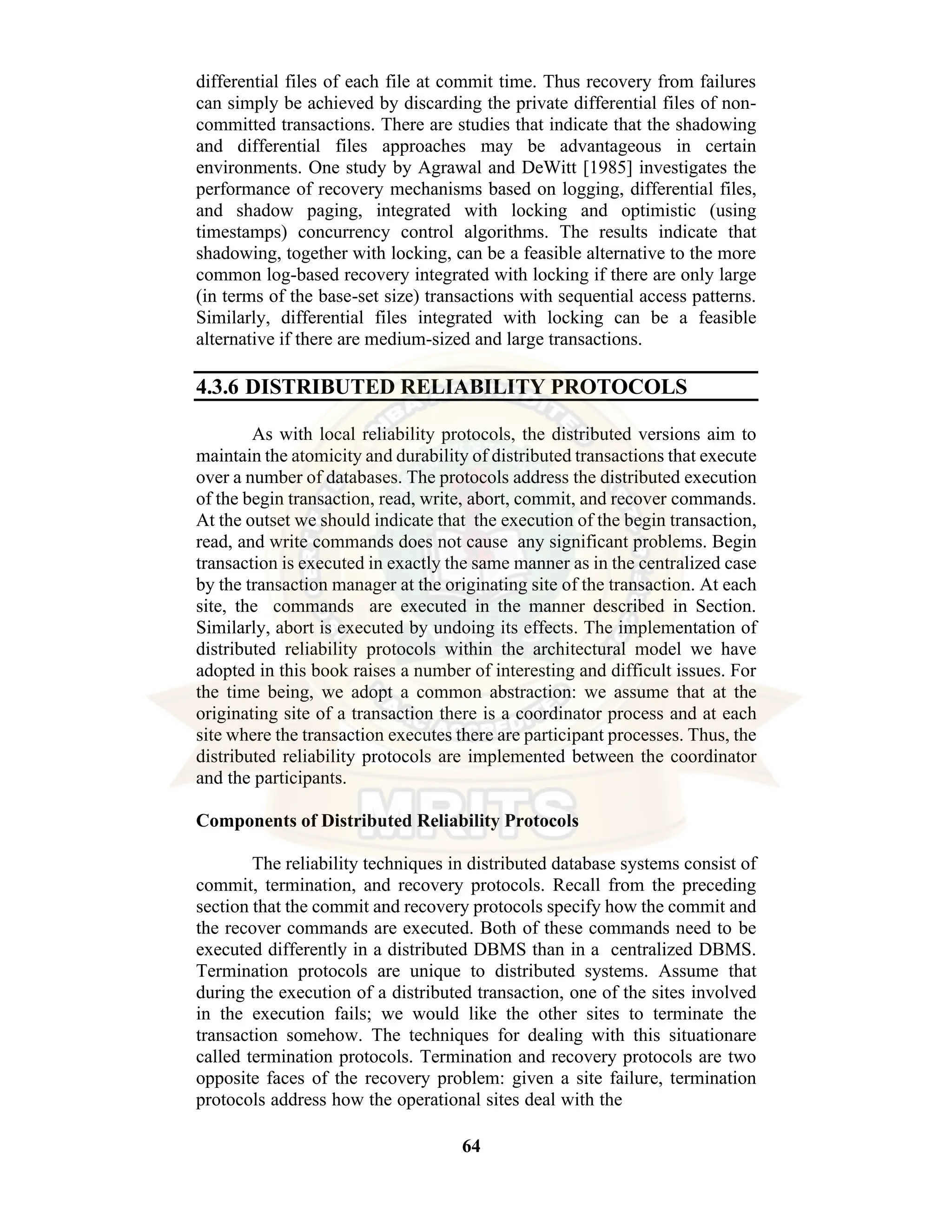 64 differential files of each file at commit time. Thus recovery from failures can simply be achieved by discarding the private differential files of non- committed transactions. There are studies that indicate that the shadowing and differential files approaches may be advantageous in certain environments. One study by Agrawal and DeWitt [1985] investigates the performance of recovery mechanisms based on logging, differential files, and shadow paging, integrated with locking and optimistic (using timestamps) concurrency control algorithms. The results indicate that shadowing, together with locking, can be a feasible alternative to the more common log-based recovery integrated with locking if there are only large (in terms of the base-set size) transactions with sequential access patterns. Similarly, differential files integrated with locking can be a feasible alternative if there are medium-sized and large transactions. 4.3.6 DISTRIBUTED RELIABILITY PROTOCOLS As with local reliability protocols, the distributed versions aim to maintain the atomicity and durability of distributed transactions that execute over a number of databases. The protocols address the distributed execution of the begin transaction, read, write, abort, commit, and recover commands. At the outset we should indicate that the execution of the begin transaction, read, and write commands does not cause any significant problems. Begin transaction is executed in exactly the same manner as in the centralized case by the transaction manager at the originating site of the transaction. At each site, the commands are executed in the manner described in Section. Similarly, abort is executed by undoing its effects. The implementation of distributed reliability protocols within the architectural model we have adopted in this book raises a number of interesting and difficult issues. For the time being, we adopt a common abstraction: we assume that at the originating site of a transaction there is a coordinator process and at each site where the transaction executes there are participant processes. Thus, the distributed reliability protocols are implemented between the coordinator and the participants. Components of Distributed Reliability Protocols The reliability techniques in distributed database systems consist of commit, termination, and recovery protocols. Recall from the preceding section that the commit and recovery protocols specify how the commit and the recover commands are executed. Both of these commands need to be executed differently in a distributed DBMS than in a centralized DBMS. Termination protocols are unique to distributed systems. Assume that during the execution of a distributed transaction, one of the sites involved in the execution fails; we would like the other sites to terminate the transaction somehow. The techniques for dealing with this situationare called termination protocols. Termination and recovery protocols are two opposite faces of the recovery problem: given a site failure, termination protocols address how the operational sites deal with the 