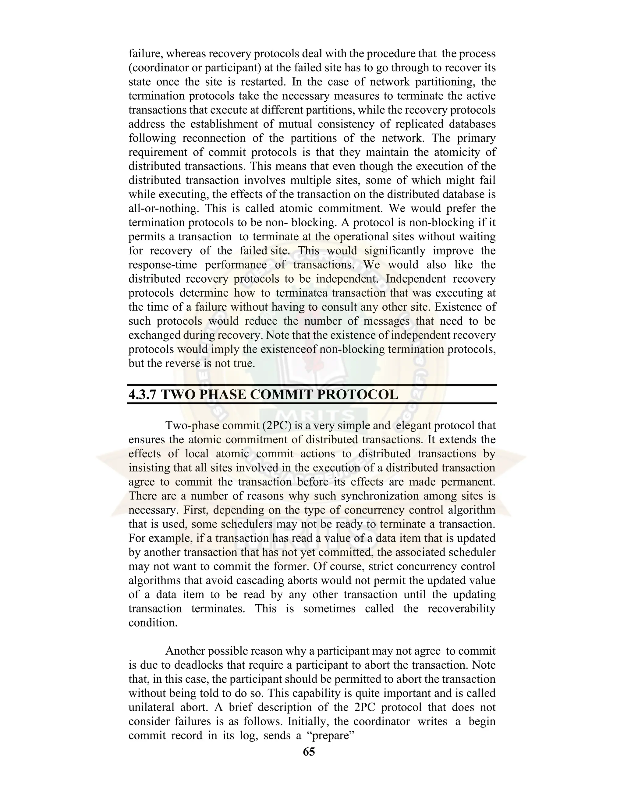 65 failure, whereas recovery protocols deal with the procedure that the process (coordinator or participant) at the failed site has to go through to recover its state once the site is restarted. In the case of network partitioning, the termination protocols take the necessary measures to terminate the active transactions that execute at different partitions, while the recovery protocols address the establishment of mutual consistency of replicated databases following reconnection of the partitions of the network. The primary requirement of commit protocols is that they maintain the atomicity of distributed transactions. This means that even though the execution of the distributed transaction involves multiple sites, some of which might fail while executing, the effects of the transaction on the distributed database is all-or-nothing. This is called atomic commitment. We would prefer the termination protocols to be non- blocking. A protocol is non-blocking if it permits a transaction to terminate at the operational sites without waiting for recovery of the failed site. This would significantly improve the response-time performance of transactions. We would also like the distributed recovery protocols to be independent. Independent recovery protocols determine how to terminatea transaction that was executing at the time of a failure without having to consult any other site. Existence of such protocols would reduce the number of messages that need to be exchanged during recovery. Note that the existence of independent recovery protocols would imply the existenceof non-blocking termination protocols, but the reverse is not true. 4.3.7 TWO PHASE COMMIT PROTOCOL Two-phase commit (2PC) is a very simple and elegant protocol that ensures the atomic commitment of distributed transactions. It extends the effects of local atomic commit actions to distributed transactions by insisting that all sites involved in the execution of a distributed transaction agree to commit the transaction before its effects are made permanent. There are a number of reasons why such synchronization among sites is necessary. First, depending on the type of concurrency control algorithm that is used, some schedulers may not be ready to terminate a transaction. For example, if a transaction has read a value of a data item that is updated by another transaction that has not yet committed, the associated scheduler may not want to commit the former. Of course, strict concurrency control algorithms that avoid cascading aborts would not permit the updated value of a data item to be read by any other transaction until the updating transaction terminates. This is sometimes called the recoverability condition. Another possible reason why a participant may not agree to commit is due to deadlocks that require a participant to abort the transaction. Note that, in this case, the participant should be permitted to abort the transaction without being told to do so. This capability is quite important and is called unilateral abort. A brief description of the 2PC protocol that does not consider failures is as follows. Initially, the coordinator writes a begin commit record in its log, sends a “prepare” 