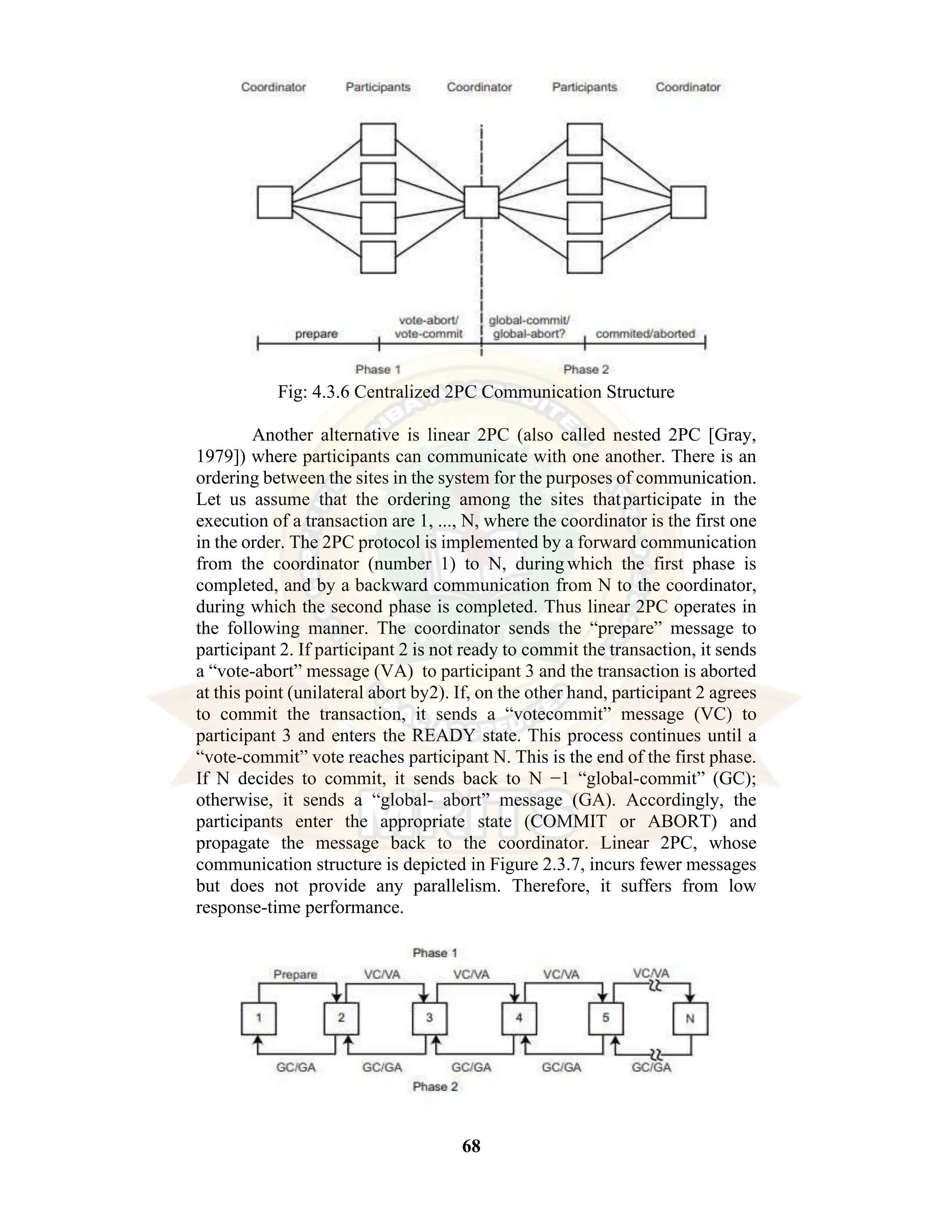 68 Fig: 4.3.6 Centralized 2PC Communication Structure Another alternative is linear 2PC (also called nested 2PC [Gray, 1979]) where participants can communicate with one another. There is an ordering between the sites in the system for the purposes of communication. Let us assume that the ordering among the sites thatparticipate in the execution of a transaction are 1, ..., N, where the coordinator is the first one in the order. The 2PC protocol is implemented by a forward communication from the coordinator (number 1) to N, duringwhich the first phase is completed, and by a backward communication from N to the coordinator, during which the second phase is completed. Thus linear 2PC operates in the following manner. The coordinator sends the “prepare” message to participant 2. If participant 2 is not ready to commit the transaction, it sends a “vote-abort” message (VA) to participant 3 and the transaction is aborted at this point (unilateral abort by2). If, on the other hand, participant 2 agrees to commit the transaction, it sends a “votecommit” message (VC) to participant 3 and enters the READY state. This process continues until a “vote-commit” vote reaches participant N. This is the end of the first phase. If N decides to commit, it sends back to N −1 “global-commit” (GC); otherwise, it sends a “global- abort” message (GA). Accordingly, the participants enter the appropriate state (COMMIT or ABORT) and propagate the message back to the coordinator. Linear 2PC, whose communication structure is depicted in Figure 2.3.7, incurs fewer messages but does not provide any parallelism. Therefore, it suffers from low response-time performance. 