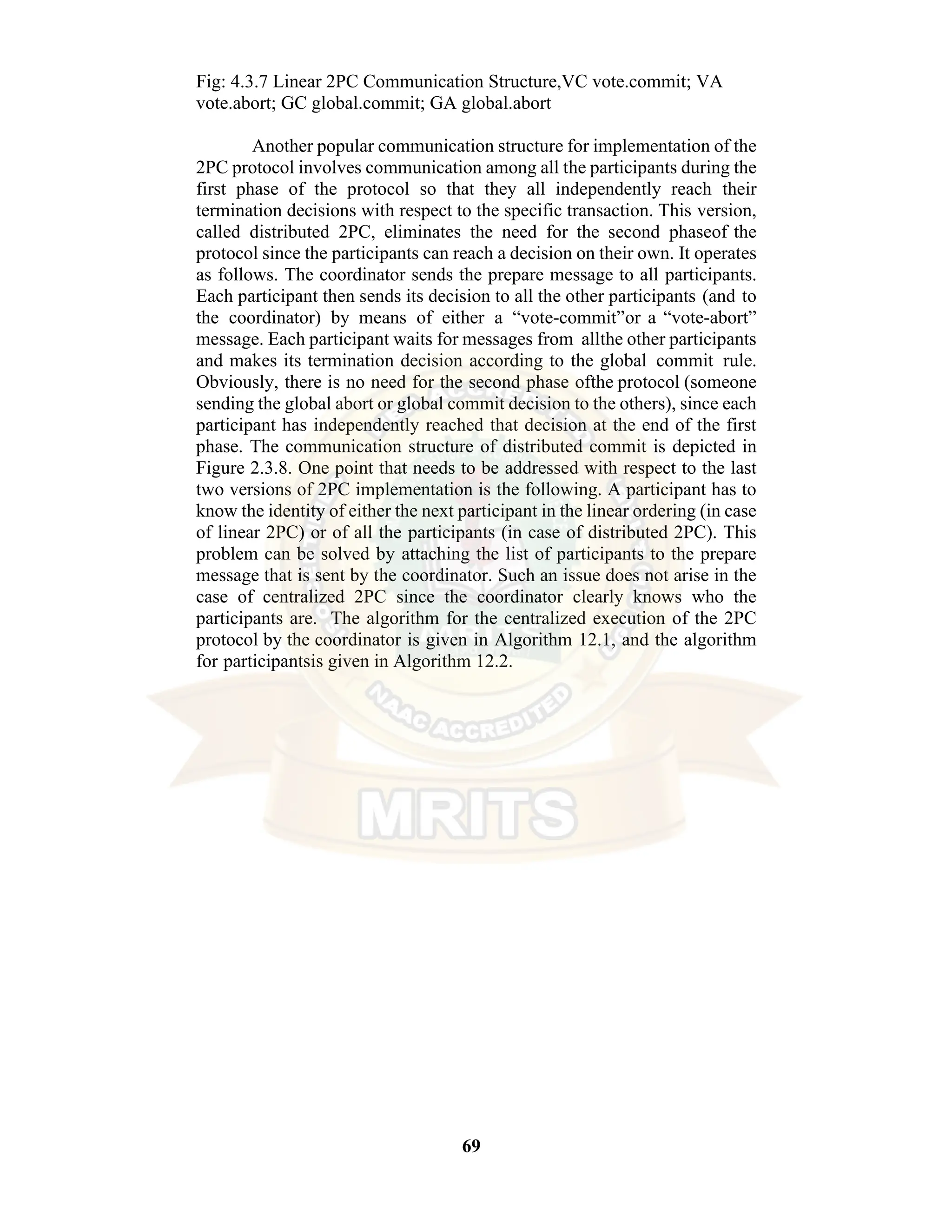 69 Fig: 4.3.7 Linear 2PC Communication Structure,VC vote.commit; VA vote.abort; GC global.commit; GA global.abort Another popular communication structure for implementation of the 2PC protocol involves communication among all the participants during the first phase of the protocol so that they all independently reach their termination decisions with respect to the specific transaction. This version, called distributed 2PC, eliminates the need for the second phaseof the protocol since the participants can reach a decision on their own. It operates as follows. The coordinator sends the prepare message to all participants. Each participant then sends its decision to all the other participants (and to the coordinator) by means of either a “vote-commit”or a “vote-abort” message. Each participant waits for messages from allthe other participants and makes its termination decision according to the global commit rule. Obviously, there is no need for the second phase ofthe protocol (someone sending the global abort or global commit decision to the others), since each participant has independently reached that decision at the end of the first phase. The communication structure of distributed commit is depicted in Figure 2.3.8. One point that needs to be addressed with respect to the last two versions of 2PC implementation is the following. A participant has to know the identity of either the next participant in the linear ordering (in case of linear 2PC) or of all the participants (in case of distributed 2PC). This problem can be solved by attaching the list of participants to the prepare message that is sent by the coordinator. Such an issue does not arise in the case of centralized 2PC since the coordinator clearly knows who the participants are. The algorithm for the centralized execution of the 2PC protocol by the coordinator is given in Algorithm 12.1, and the algorithm for participantsis given in Algorithm 12.2. 