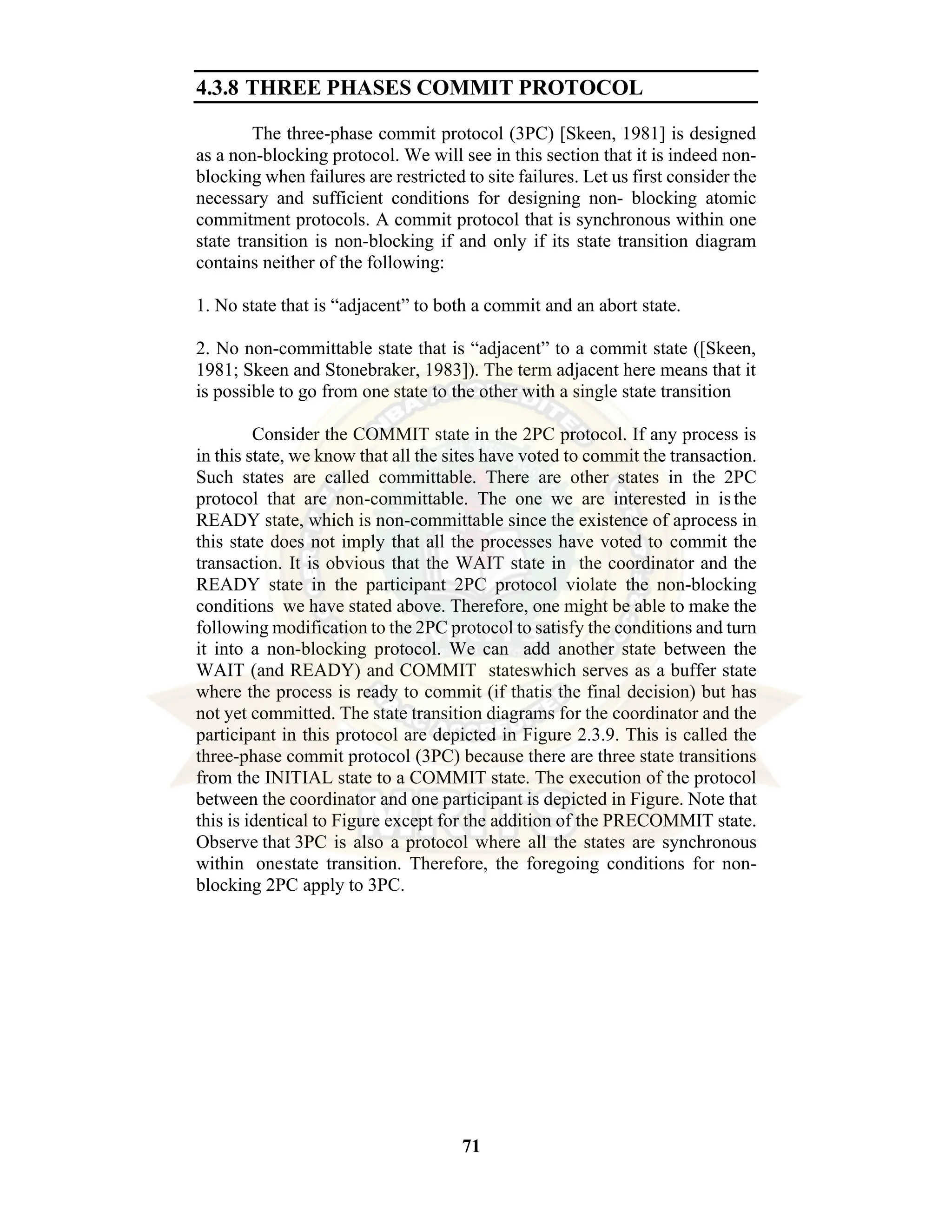 71 4.3.8 THREE PHASES COMMIT PROTOCOL The three-phase commit protocol (3PC) [Skeen, 1981] is designed as a non-blocking protocol. We will see in this section that it is indeed non- blocking when failures are restricted to site failures. Let us first consider the necessary and sufficient conditions for designing non- blocking atomic commitment protocols. A commit protocol that is synchronous within one state transition is non-blocking if and only if its state transition diagram contains neither of the following: 1. No state that is “adjacent” to both a commit and an abort state. 2. No non-committable state that is “adjacent” to a commit state ([Skeen, 1981; Skeen and Stonebraker, 1983]). The term adjacent here means that it is possible to go from one state to the other with a single state transition Consider the COMMIT state in the 2PC protocol. If any process is in this state, we know that all the sites have voted to commit the transaction. Such states are called committable. There are other states in the 2PC protocol that are non-committable. The one we are interested in is the READY state, which is non-committable since the existence of aprocess in this state does not imply that all the processes have voted to commit the transaction. It is obvious that the WAIT state in the coordinator and the READY state in the participant 2PC protocol violate the non-blocking conditions we have stated above. Therefore, one might be able to make the following modification to the 2PC protocol to satisfy the conditions and turn it into a non-blocking protocol. We can add another state between the WAIT (and READY) and COMMIT stateswhich serves as a buffer state where the process is ready to commit (if thatis the final decision) but has not yet committed. The state transition diagrams for the coordinator and the participant in this protocol are depicted in Figure 2.3.9. This is called the three-phase commit protocol (3PC) because there are three state transitions from the INITIAL state to a COMMIT state. The execution of the protocol between the coordinator and one participant is depicted in Figure. Note that this is identical to Figure except for the addition of the PRECOMMIT state. Observe that 3PC is also a protocol where all the states are synchronous within onestate transition. Therefore, the foregoing conditions for non- blocking 2PC apply to 3PC. 