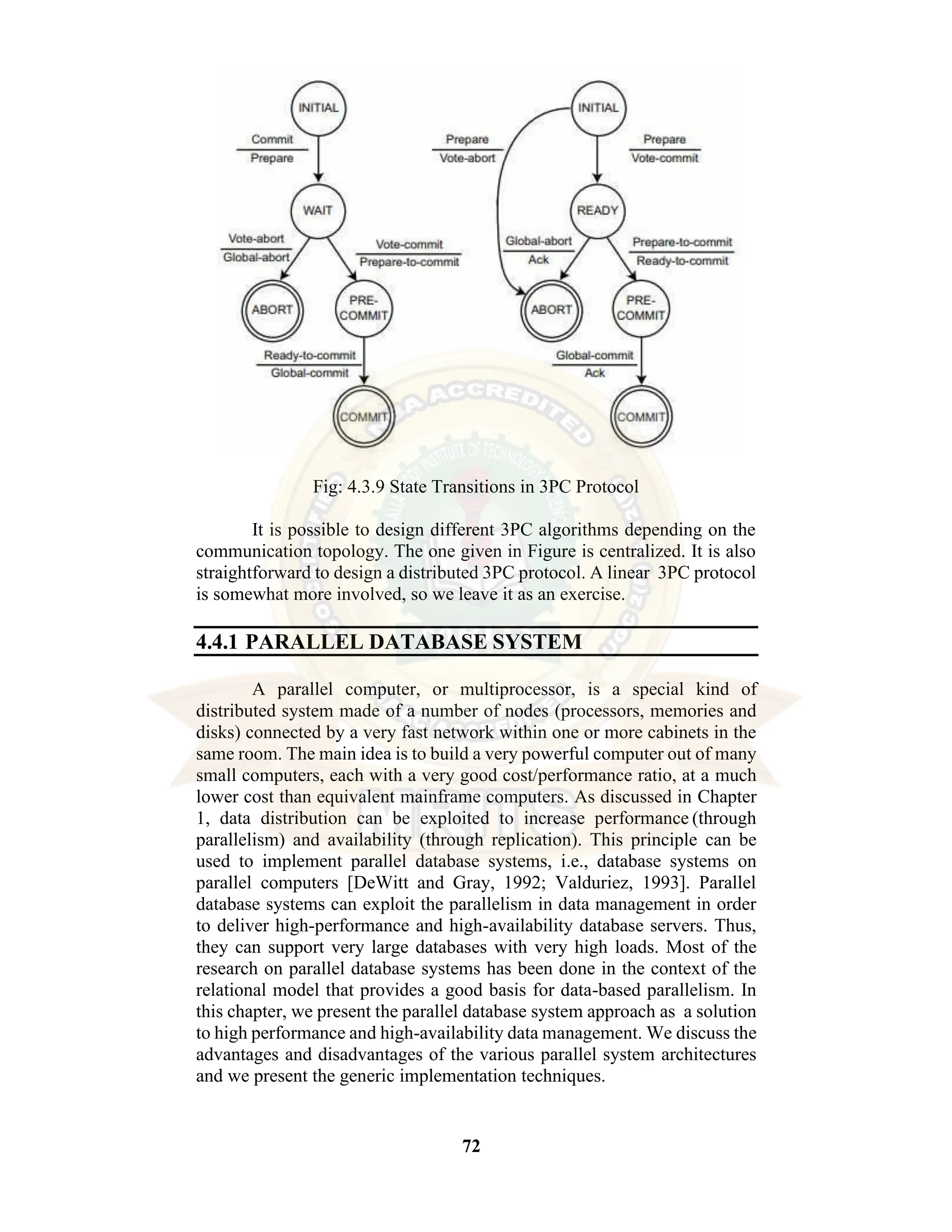 72 Fig: 4.3.9 State Transitions in 3PC Protocol It is possible to design different 3PC algorithms depending on the communication topology. The one given in Figure is centralized. It is also straightforward to design a distributed 3PC protocol. A linear 3PC protocol is somewhat more involved, so we leave it as an exercise. 4.4.1 PARALLEL DATABASE SYSTEM A parallel computer, or multiprocessor, is a special kind of distributed system made of a number of nodes (processors, memories and disks) connected by a very fast network within one or more cabinets in the same room. The main idea is to build a very powerful computer out of many small computers, each with a very good cost/performance ratio, at a much lower cost than equivalent mainframe computers. As discussed in Chapter 1, data distribution can be exploited to increase performance (through parallelism) and availability (through replication). This principle can be used to implement parallel database systems, i.e., database systems on parallel computers [DeWitt and Gray, 1992; Valduriez, 1993]. Parallel database systems can exploit the parallelism in data management in order to deliver high-performance and high-availability database servers. Thus, they can support very large databases with very high loads. Most of the research on parallel database systems has been done in the context of the relational model that provides a good basis for data-based parallelism. In this chapter, we present the parallel database system approach as a solution to high performance and high-availability data management. We discuss the advantages and disadvantages of the various parallel system architectures and we present the generic implementation techniques. 