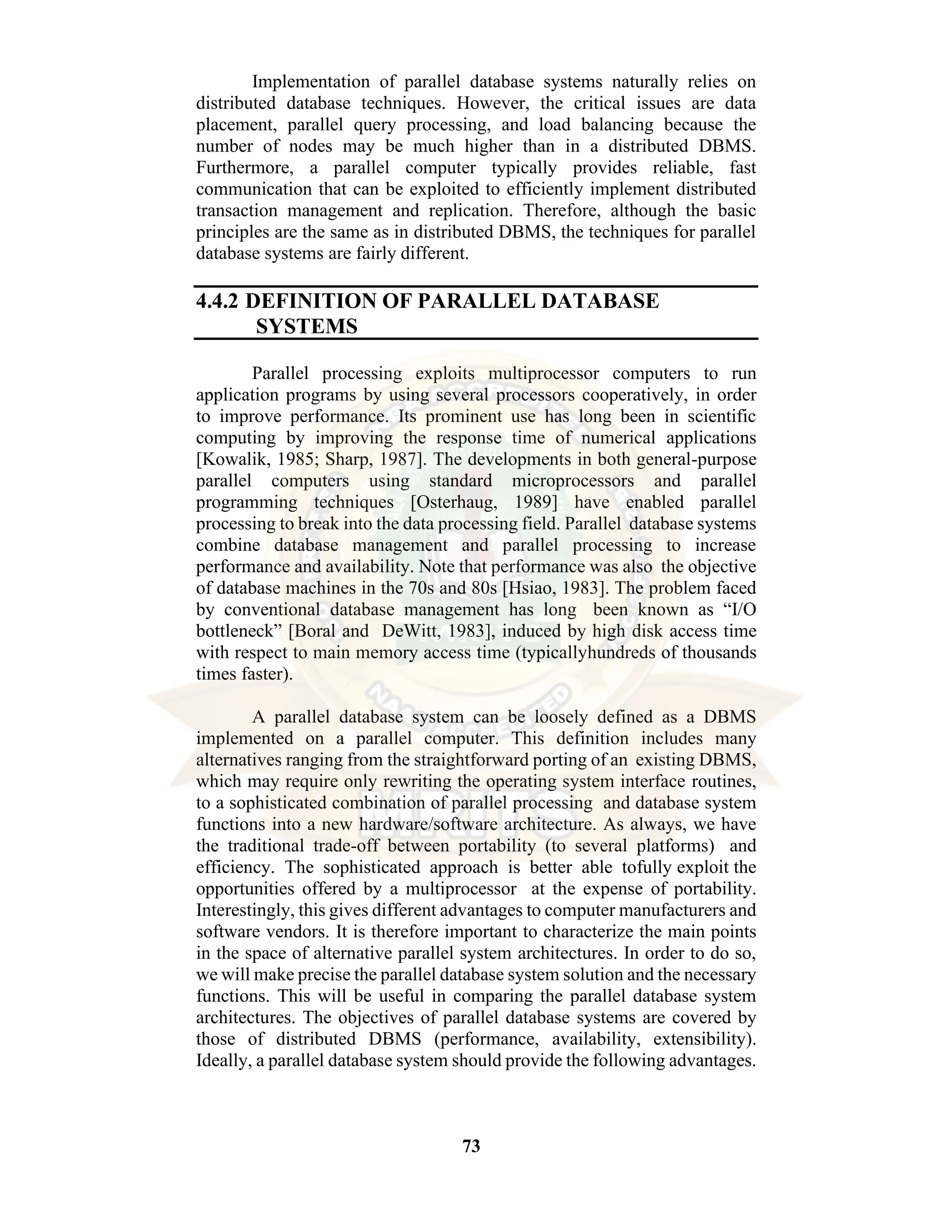 73 Implementation of parallel database systems naturally relies on distributed database techniques. However, the critical issues are data placement, parallel query processing, and load balancing because the number of nodes may be much higher than in a distributed DBMS. Furthermore, a parallel computer typically provides reliable, fast communication that can be exploited to efficiently implement distributed transaction management and replication. Therefore, although the basic principles are the same as in distributed DBMS, the techniques for parallel database systems are fairly different. 4.4.2 DEFINITION OF PARALLEL DATABASE SYSTEMS Parallel processing exploits multiprocessor computers to run application programs by using several processors cooperatively, in order to improve performance. Its prominent use has long been in scientific computing by improving the response time of numerical applications [Kowalik, 1985; Sharp, 1987]. The developments in both general-purpose parallel computers using standard microprocessors and parallel programming techniques [Osterhaug, 1989] have enabled parallel processing to break into the data processing field. Parallel database systems combine database management and parallel processing to increase performance and availability. Note that performance was also the objective of database machines in the 70s and 80s [Hsiao, 1983]. The problem faced by conventional database management has long been known as “I/O bottleneck” [Boral and DeWitt, 1983], induced by high disk access time with respect to main memory access time (typicallyhundreds of thousands times faster). A parallel database system can be loosely defined as a DBMS implemented on a parallel computer. This definition includes many alternatives ranging from the straightforward porting of an existing DBMS, which may require only rewriting the operating system interface routines, to a sophisticated combination of parallel processing and database system functions into a new hardware/software architecture. As always, we have the traditional trade-off between portability (to several platforms) and efficiency. The sophisticated approach is better able tofully exploit the opportunities offered by a multiprocessor at the expense of portability. Interestingly, this gives different advantages to computer manufacturers and software vendors. It is therefore important to characterize the main points in the space of alternative parallel system architectures. In order to do so, we will make precise the parallel database system solution and the necessary functions. This will be useful in comparing the parallel database system architectures. The objectives of parallel database systems are covered by those of distributed DBMS (performance, availability, extensibility). Ideally, a parallel database system should provide the following advantages. 