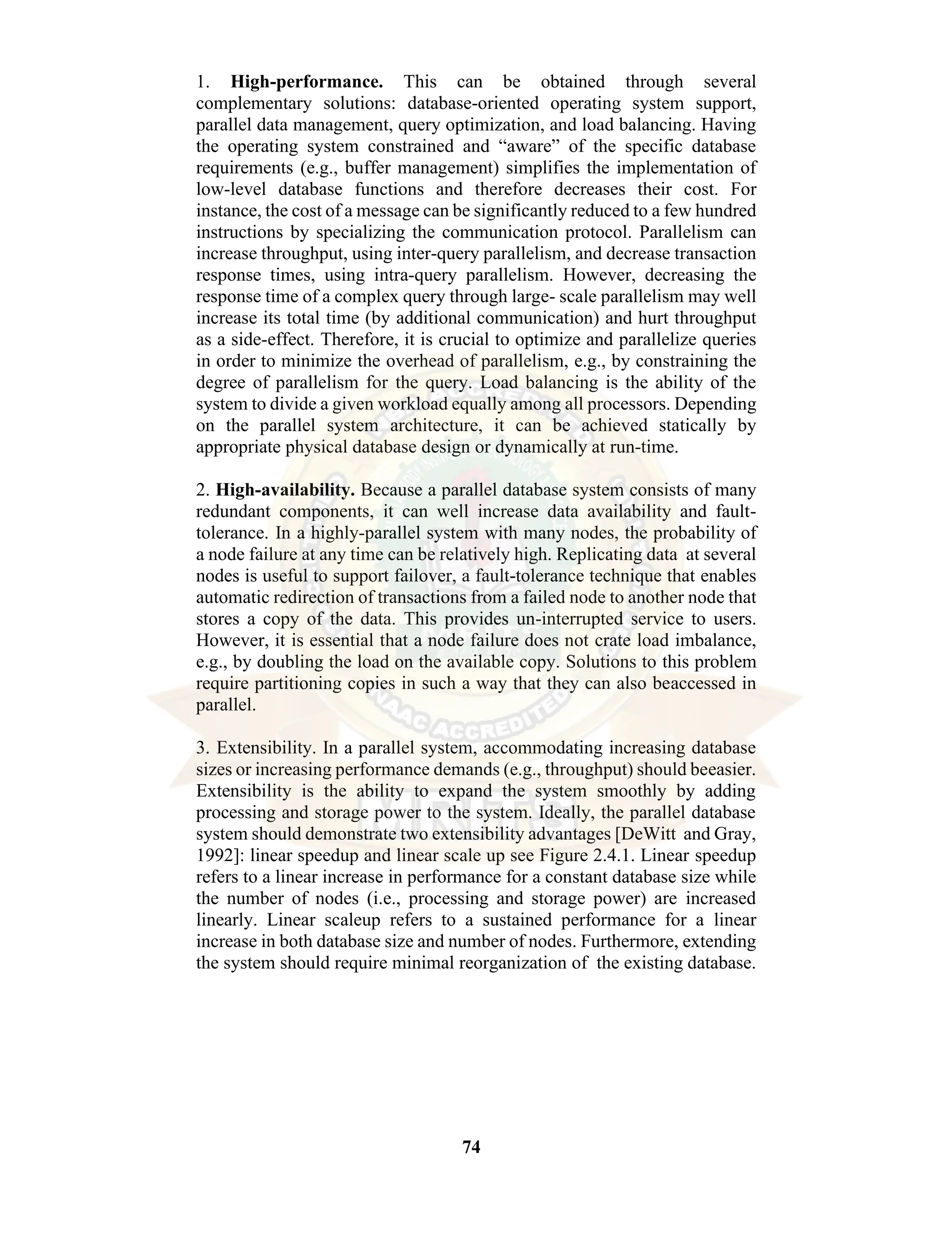 74 1. High-performance. This can be obtained through several complementary solutions: database-oriented operating system support, parallel data management, query optimization, and load balancing. Having the operating system constrained and “aware” of the specific database requirements (e.g., buffer management) simplifies the implementation of low-level database functions and therefore decreases their cost. For instance, the cost of a message can be significantly reduced to a few hundred instructions by specializing the communication protocol. Parallelism can increase throughput, using inter-query parallelism, and decrease transaction response times, using intra-query parallelism. However, decreasing the response time of a complex query through large- scale parallelism may well increase its total time (by additional communication) and hurt throughput as a side-effect. Therefore, it is crucial to optimize and parallelize queries in order to minimize the overhead of parallelism, e.g., by constraining the degree of parallelism for the query. Load balancing is the ability of the system to divide a given workload equally among all processors. Depending on the parallel system architecture, it can be achieved statically by appropriate physical database design or dynamically at run-time. 2. High-availability. Because a parallel database system consists of many redundant components, it can well increase data availability and fault- tolerance. In a highly-parallel system with many nodes, the probability of a node failure at any time can be relatively high. Replicating data at several nodes is useful to support failover, a fault-tolerance technique that enables automatic redirection of transactions from a failed node to another node that stores a copy of the data. This provides un-interrupted service to users. However, it is essential that a node failure does not crate load imbalance, e.g., by doubling the load on the available copy. Solutions to this problem require partitioning copies in such a way that they can also beaccessed in parallel. 3. Extensibility. In a parallel system, accommodating increasing database sizes or increasing performance demands (e.g., throughput) should beeasier. Extensibility is the ability to expand the system smoothly by adding processing and storage power to the system. Ideally, the parallel database system should demonstrate two extensibility advantages [DeWitt and Gray, 1992]: linear speedup and linear scale up see Figure 2.4.1. Linear speedup refers to a linear increase in performance for a constant database size while the number of nodes (i.e., processing and storage power) are increased linearly. Linear scaleup refers to a sustained performance for a linear increase in both database size and number of nodes. Furthermore, extending the system should require minimal reorganization of the existing database. 