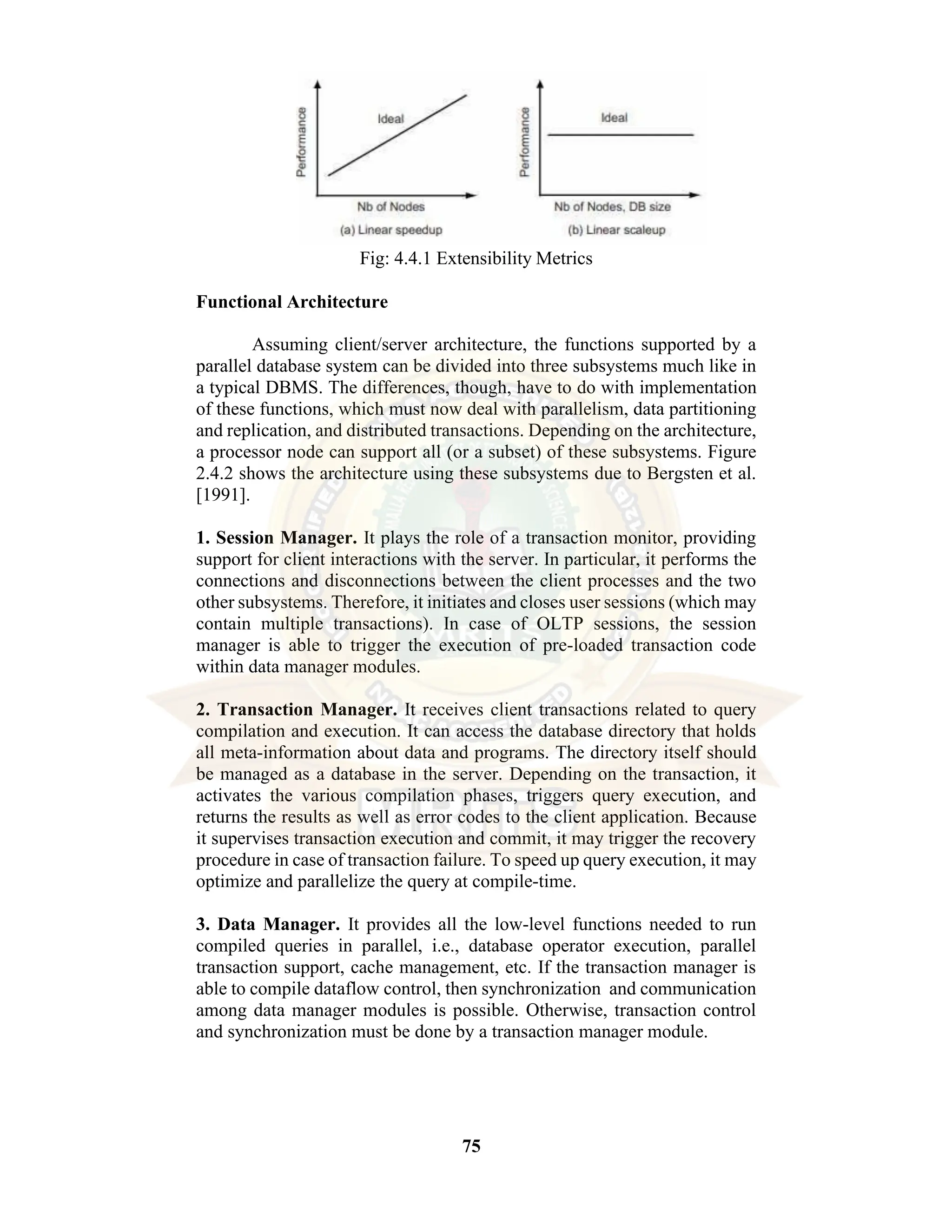 75 Fig: 4.4.1 Extensibility Metrics Functional Architecture Assuming client/server architecture, the functions supported by a parallel database system can be divided into three subsystems much like in a typical DBMS. The differences, though, have to do with implementation of these functions, which must now deal with parallelism, data partitioning and replication, and distributed transactions. Depending on the architecture, a processor node can support all (or a subset) of these subsystems. Figure 2.4.2 shows the architecture using these subsystems due to Bergsten et al. [1991]. 1. Session Manager. It plays the role of a transaction monitor, providing support for client interactions with the server. In particular, it performs the connections and disconnections between the client processes and the two other subsystems. Therefore, it initiates and closes user sessions (which may contain multiple transactions). In case of OLTP sessions, the session manager is able to trigger the execution of pre-loaded transaction code within data manager modules. 2. Transaction Manager. It receives client transactions related to query compilation and execution. It can access the database directory that holds all meta-information about data and programs. The directory itself should be managed as a database in the server. Depending on the transaction, it activates the various compilation phases, triggers query execution, and returns the results as well as error codes to the client application. Because it supervises transaction execution and commit, it may trigger the recovery procedure in case of transaction failure. To speed up query execution, it may optimize and parallelize the query at compile-time. 3. Data Manager. It provides all the low-level functions needed to run compiled queries in parallel, i.e., database operator execution, parallel transaction support, cache management, etc. If the transaction manager is able to compile dataflow control, then synchronization and communication among data manager modules is possible. Otherwise, transaction control and synchronization must be done by a transaction manager module. 