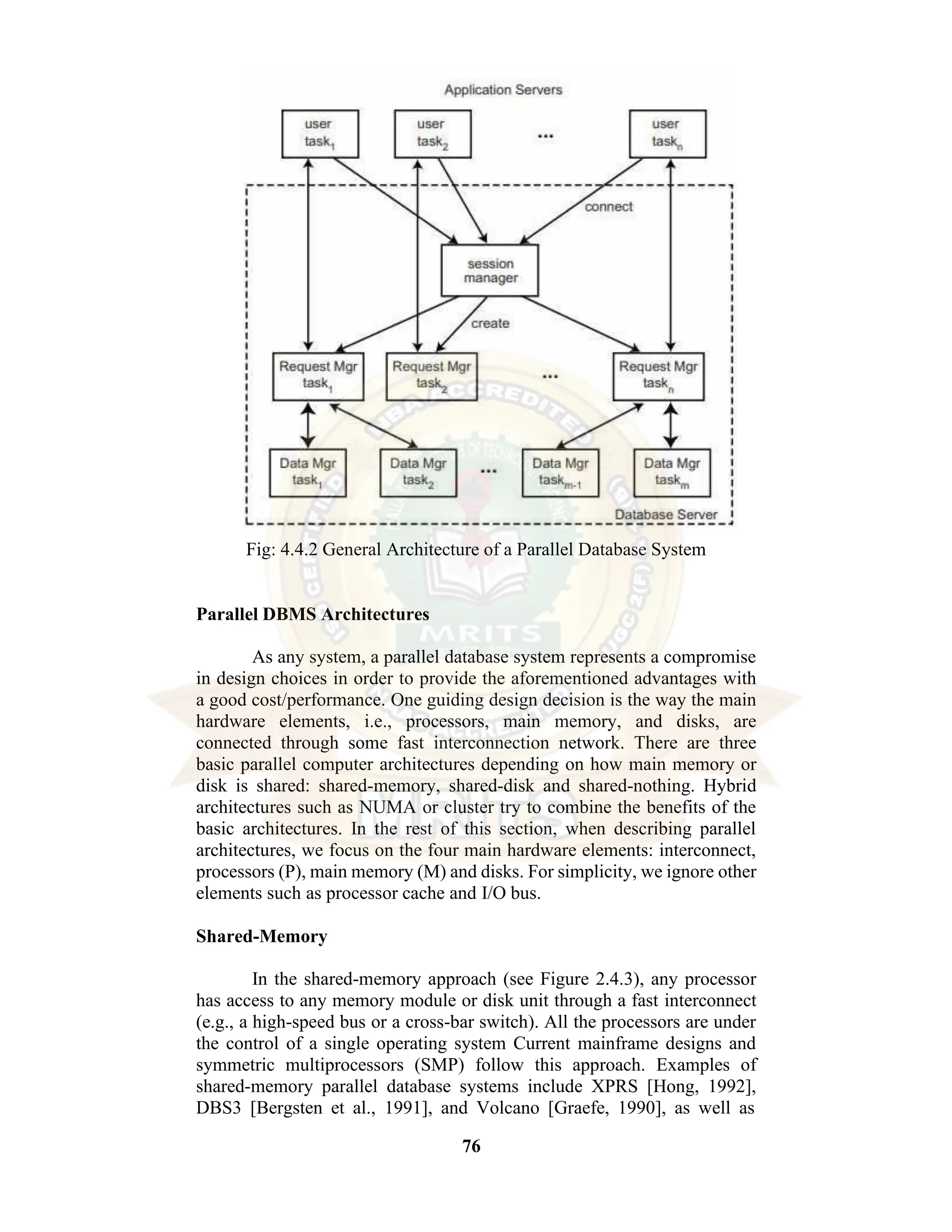 76 Fig: 4.4.2 General Architecture of a Parallel Database System Parallel DBMS Architectures As any system, a parallel database system represents a compromise in design choices in order to provide the aforementioned advantages with a good cost/performance. One guiding design decision is the way the main hardware elements, i.e., processors, main memory, and disks, are connected through some fast interconnection network. There are three basic parallel computer architectures depending on how main memory or disk is shared: shared-memory, shared-disk and shared-nothing. Hybrid architectures such as NUMA or cluster try to combine the benefits of the basic architectures. In the rest of this section, when describing parallel architectures, we focus on the four main hardware elements: interconnect, processors (P), main memory (M) and disks. For simplicity, we ignore other elements such as processor cache and I/O bus. Shared-Memory In the shared-memory approach (see Figure 2.4.3), any processor has access to any memory module or disk unit through a fast interconnect (e.g., a high-speed bus or a cross-bar switch). All the processors are under the control of a single operating system Current mainframe designs and symmetric multiprocessors (SMP) follow this approach. Examples of shared-memory parallel database systems include XPRS [Hong, 1992], DBS3 [Bergsten et al., 1991], and Volcano [Graefe, 1990], as well as 