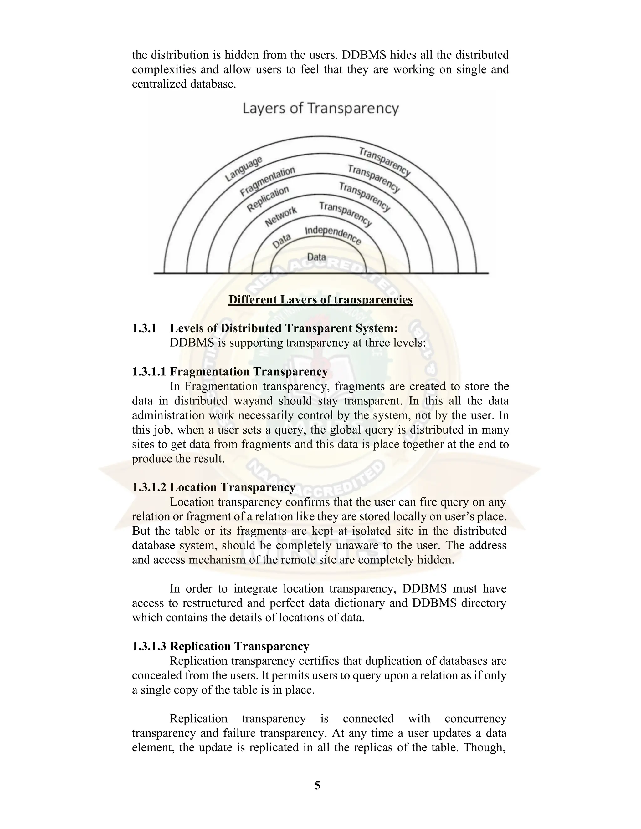 5 the distribution is hidden from the users. DDBMS hides all the distributed complexities and allow users to feel that they are working on single and centralized database. Different Layers of transparencies 1.3.1 Levels of Distributed Transparent System: DDBMS is supporting transparency at three levels: 1.3.1.1 Fragmentation Transparency In Fragmentation transparency, fragments are created to store the data in distributed wayand should stay transparent. In this all the data administration work necessarily control by the system, not by the user. In this job, when a user sets a query, the global query is distributed in many sites to get data from fragments and this data is place together at the end to produce the result. 1.3.1.2 Location Transparency Location transparency confirms that the user can fire query on any relation or fragment of a relation like they are stored locally on user’s place. But the table or its fragments are kept at isolated site in the distributed database system, should be completely unaware to the user. The address and access mechanism of the remote site are completely hidden. In order to integrate location transparency, DDBMS must have access to restructured and perfect data dictionary and DDBMS directory which contains the details of locations of data. 1.3.1.3 Replication Transparency Replication transparency certifies that duplication of databases are concealed from the users. It permits users to query upon a relation as if only a single copy of the table is in place. Replication transparency is connected with concurrency transparency and failure transparency. At any time a user updates a data element, the update is replicated in all the replicas of the table. Though, 