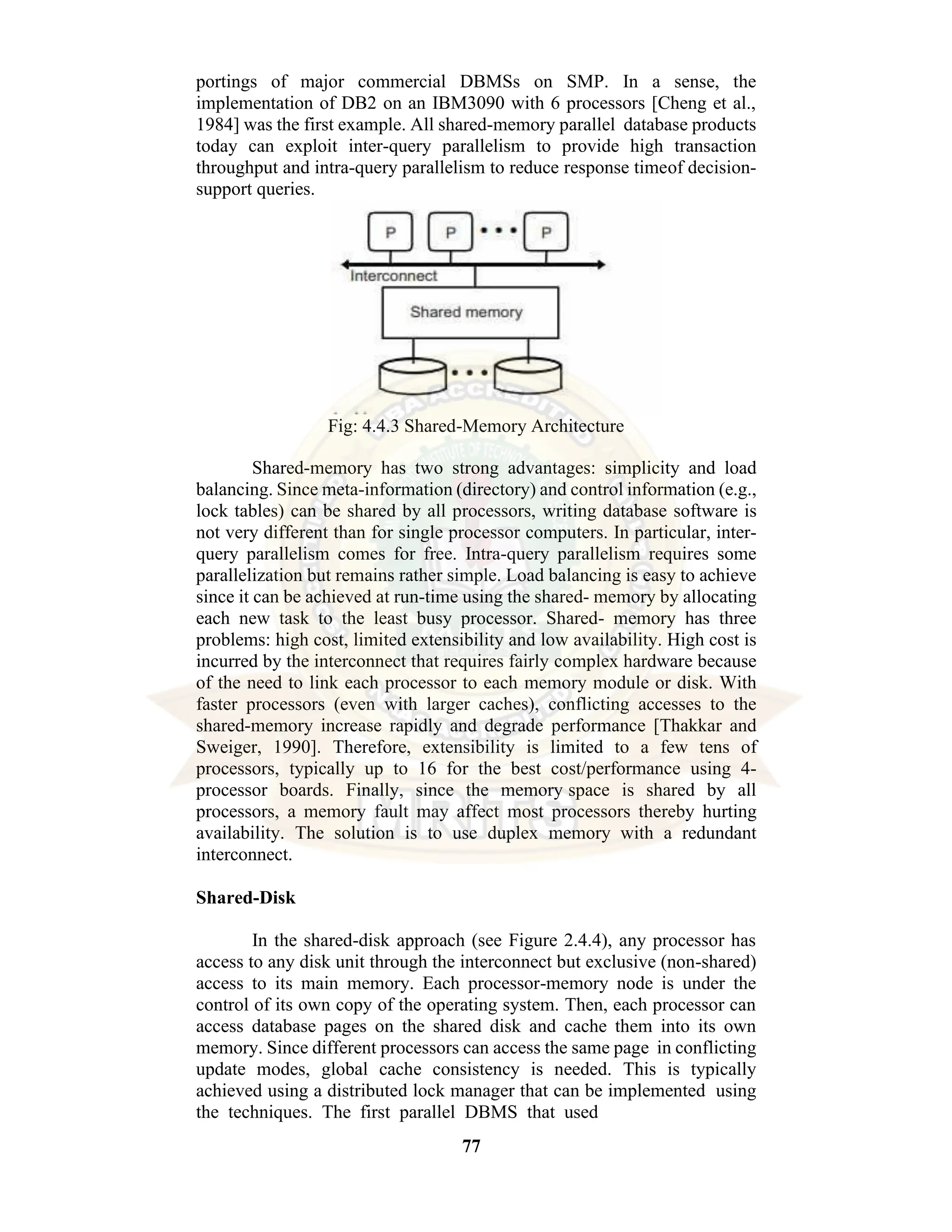 77 portings of major commercial DBMSs on SMP. In a sense, the implementation of DB2 on an IBM3090 with 6 processors [Cheng et al., 1984] was the first example. All shared-memory parallel database products today can exploit inter-query parallelism to provide high transaction throughput and intra-query parallelism to reduce response timeof decision- support queries. Fig: 4.4.3 Shared-Memory Architecture Shared-memory has two strong advantages: simplicity and load balancing. Since meta-information (directory) and control information (e.g., lock tables) can be shared by all processors, writing database software is not very different than for single processor computers. In particular, inter- query parallelism comes for free. Intra-query parallelism requires some parallelization but remains rather simple. Load balancing is easy to achieve since it can be achieved at run-time using the shared- memory by allocating each new task to the least busy processor. Shared- memory has three problems: high cost, limited extensibility and low availability. High cost is incurred by the interconnect that requires fairly complex hardware because of the need to link each processor to each memory module or disk. With faster processors (even with larger caches), conflicting accesses to the shared-memory increase rapidly and degrade performance [Thakkar and Sweiger, 1990]. Therefore, extensibility is limited to a few tens of processors, typically up to 16 for the best cost/performance using 4- processor boards. Finally, since the memory space is shared by all processors, a memory fault may affect most processors thereby hurting availability. The solution is to use duplex memory with a redundant interconnect. Shared-Disk In the shared-disk approach (see Figure 2.4.4), any processor has access to any disk unit through the interconnect but exclusive (non-shared) access to its main memory. Each processor-memory node is under the control of its own copy of the operating system. Then, each processor can access database pages on the shared disk and cache them into its own memory. Since different processors can access the same page in conflicting update modes, global cache consistency is needed. This is typically achieved using a distributed lock manager that can be implemented using the techniques. The first parallel DBMS that used 