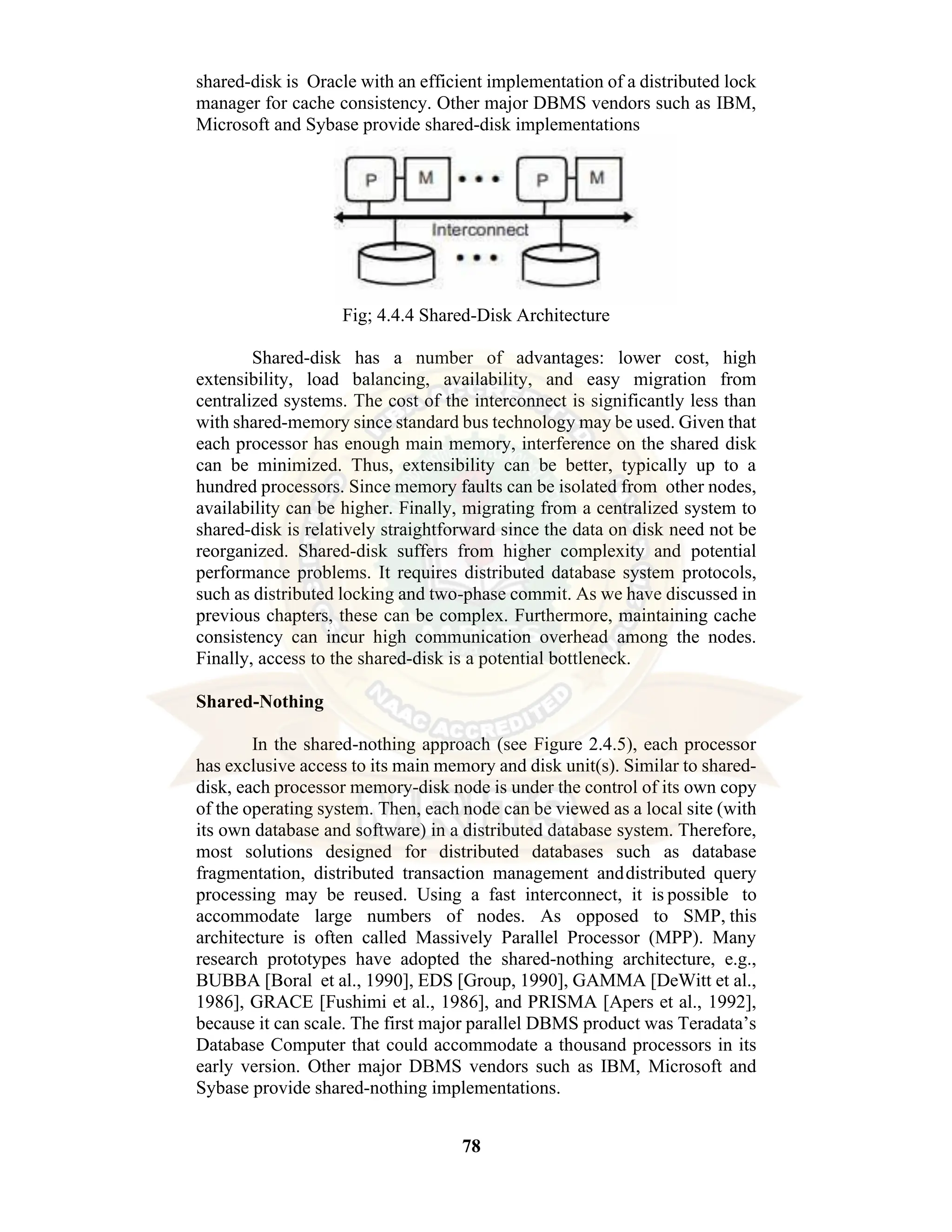 78 shared-disk is Oracle with an efficient implementation of a distributed lock manager for cache consistency. Other major DBMS vendors such as IBM, Microsoft and Sybase provide shared-disk implementations Fig; 4.4.4 Shared-Disk Architecture Shared-disk has a number of advantages: lower cost, high extensibility, load balancing, availability, and easy migration from centralized systems. The cost of the interconnect is significantly less than with shared-memory since standard bus technology may be used. Given that each processor has enough main memory, interference on the shared disk can be minimized. Thus, extensibility can be better, typically up to a hundred processors. Since memory faults can be isolated from other nodes, availability can be higher. Finally, migrating from a centralized system to shared-disk is relatively straightforward since the data on disk need not be reorganized. Shared-disk suffers from higher complexity and potential performance problems. It requires distributed database system protocols, such as distributed locking and two-phase commit. As we have discussed in previous chapters, these can be complex. Furthermore, maintaining cache consistency can incur high communication overhead among the nodes. Finally, access to the shared-disk is a potential bottleneck. Shared-Nothing In the shared-nothing approach (see Figure 2.4.5), each processor has exclusive access to its main memory and disk unit(s). Similar to shared- disk, each processor memory-disk node is under the control of its own copy of the operating system. Then, each node can be viewed as a local site (with its own database and software) in a distributed database system. Therefore, most solutions designed for distributed databases such as database fragmentation, distributed transaction management anddistributed query processing may be reused. Using a fast interconnect, it is possible to accommodate large numbers of nodes. As opposed to SMP, this architecture is often called Massively Parallel Processor (MPP). Many research prototypes have adopted the shared-nothing architecture, e.g., BUBBA [Boral et al., 1990], EDS [Group, 1990], GAMMA [DeWitt et al., 1986], GRACE [Fushimi et al., 1986], and PRISMA [Apers et al., 1992], because it can scale. The first major parallel DBMS product was Teradata’s Database Computer that could accommodate a thousand processors in its early version. Other major DBMS vendors such as IBM, Microsoft and Sybase provide shared-nothing implementations. 