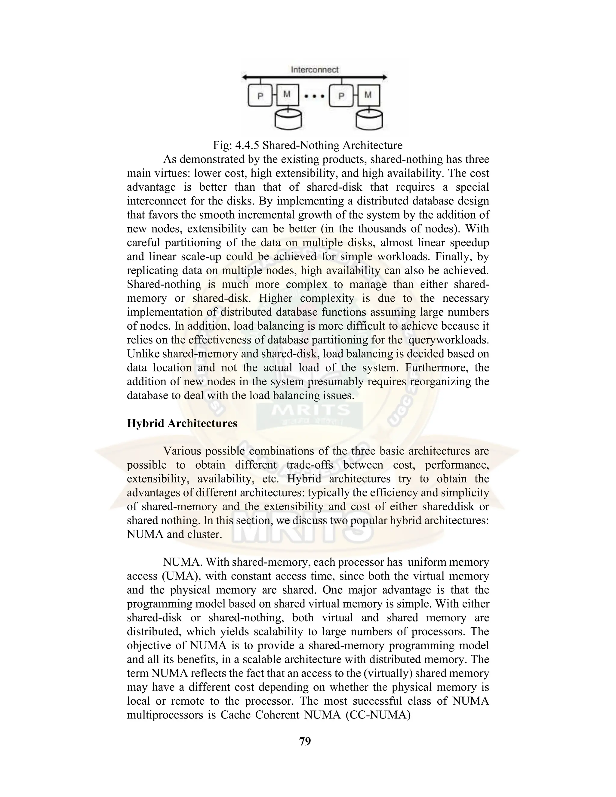 79 Fig: 4.4.5 Shared-Nothing Architecture As demonstrated by the existing products, shared-nothing has three main virtues: lower cost, high extensibility, and high availability. The cost advantage is better than that of shared-disk that requires a special interconnect for the disks. By implementing a distributed database design that favors the smooth incremental growth of the system by the addition of new nodes, extensibility can be better (in the thousands of nodes). With careful partitioning of the data on multiple disks, almost linear speedup and linear scale-up could be achieved for simple workloads. Finally, by replicating data on multiple nodes, high availability can also be achieved. Shared-nothing is much more complex to manage than either shared- memory or shared-disk. Higher complexity is due to the necessary implementation of distributed database functions assuming large numbers of nodes. In addition, load balancing is more difficult to achieve because it relies on the effectiveness of database partitioning for the queryworkloads. Unlike shared-memory and shared-disk, load balancing is decided based on data location and not the actual load of the system. Furthermore, the addition of new nodes in the system presumably requires reorganizing the database to deal with the load balancing issues. Hybrid Architectures Various possible combinations of the three basic architectures are possible to obtain different trade-offs between cost, performance, extensibility, availability, etc. Hybrid architectures try to obtain the advantages of different architectures: typically the efficiency and simplicity of shared-memory and the extensibility and cost of either shareddisk or shared nothing. In this section, we discuss two popular hybrid architectures: NUMA and cluster. NUMA. With shared-memory, each processor has uniform memory access (UMA), with constant access time, since both the virtual memory and the physical memory are shared. One major advantage is that the programming model based on shared virtual memory is simple. With either shared-disk or shared-nothing, both virtual and shared memory are distributed, which yields scalability to large numbers of processors. The objective of NUMA is to provide a shared-memory programming model and all its benefits, in a scalable architecture with distributed memory. The term NUMA reflects the fact that an access to the (virtually) shared memory may have a different cost depending on whether the physical memory is local or remote to the processor. The most successful class of NUMA multiprocessors is Cache Coherent NUMA (CC-NUMA) 