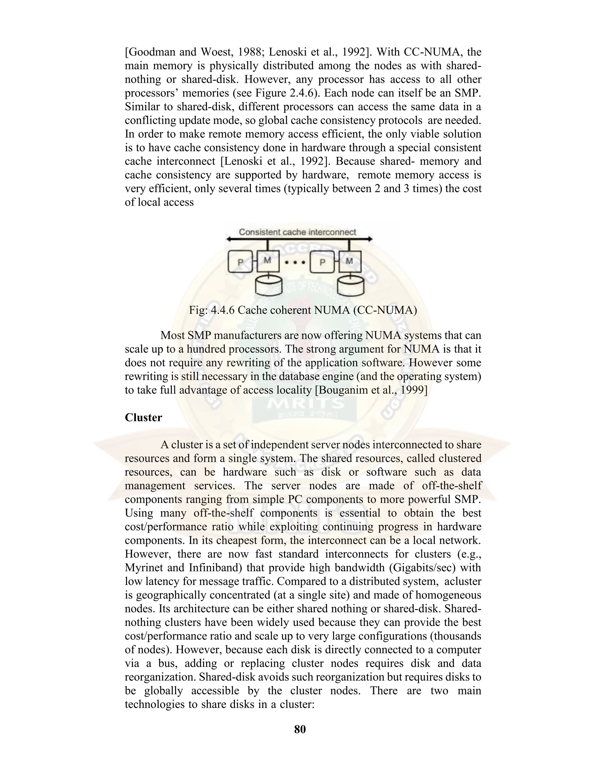 80 [Goodman and Woest, 1988; Lenoski et al., 1992]. With CC-NUMA, the main memory is physically distributed among the nodes as with shared- nothing or shared-disk. However, any processor has access to all other processors’ memories (see Figure 2.4.6). Each node can itself be an SMP. Similar to shared-disk, different processors can access the same data in a conflicting update mode, so global cache consistency protocols are needed. In order to make remote memory access efficient, the only viable solution is to have cache consistency done in hardware through a special consistent cache interconnect [Lenoski et al., 1992]. Because shared- memory and cache consistency are supported by hardware, remote memory access is very efficient, only several times (typically between 2 and 3 times) the cost of local access Fig: 4.4.6 Cache coherent NUMA (CC-NUMA) Most SMP manufacturers are now offering NUMA systems that can scale up to a hundred processors. The strong argument for NUMA is that it does not require any rewriting of the application software. However some rewriting is still necessary in the database engine (and the operating system) to take full advantage of access locality [Bouganim et al., 1999] Cluster A cluster is a set of independent server nodes interconnected to share resources and form a single system. The shared resources, called clustered resources, can be hardware such as disk or software such as data management services. The server nodes are made of off-the-shelf components ranging from simple PC components to more powerful SMP. Using many off-the-shelf components is essential to obtain the best cost/performance ratio while exploiting continuing progress in hardware components. In its cheapest form, the interconnect can be a local network. However, there are now fast standard interconnects for clusters (e.g., Myrinet and Infiniband) that provide high bandwidth (Gigabits/sec) with low latency for message traffic. Compared to a distributed system, acluster is geographically concentrated (at a single site) and made of homogeneous nodes. Its architecture can be either shared nothing or shared-disk. Shared- nothing clusters have been widely used because they can provide the best cost/performance ratio and scale up to very large configurations (thousands of nodes). However, because each disk is directly connected to a computer via a bus, adding or replacing cluster nodes requires disk and data reorganization. Shared-disk avoids such reorganization but requires disks to be globally accessible by the cluster nodes. There are two main technologies to share disks in a cluster: 