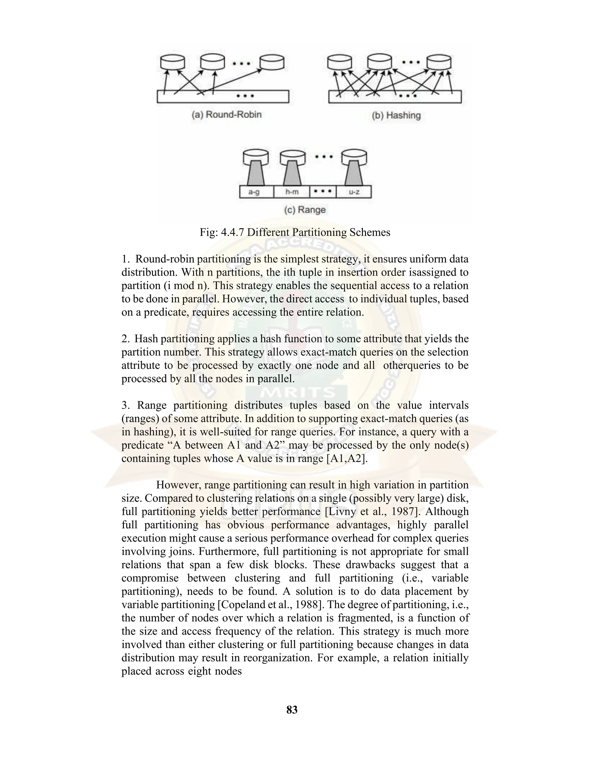 83 Fig: 4.4.7 Different Partitioning Schemes 1. Round-robin partitioning is the simplest strategy, it ensures uniform data distribution. With n partitions, the ith tuple in insertion order isassigned to partition (i mod n). This strategy enables the sequential access to a relation to be done in parallel. However, the direct access to individual tuples, based on a predicate, requires accessing the entire relation. 2. Hash partitioning applies a hash function to some attribute that yields the partition number. This strategy allows exact-match queries on the selection attribute to be processed by exactly one node and all otherqueries to be processed by all the nodes in parallel. 3. Range partitioning distributes tuples based on the value intervals (ranges) of some attribute. In addition to supporting exact-match queries (as in hashing), it is well-suited for range queries. For instance, a query with a predicate “A between A1 and A2” may be processed by the only node(s) containing tuples whose A value is in range [A1,A2]. However, range partitioning can result in high variation in partition size. Compared to clustering relations on a single (possibly very large) disk, full partitioning yields better performance [Livny et al., 1987]. Although full partitioning has obvious performance advantages, highly parallel execution might cause a serious performance overhead for complex queries involving joins. Furthermore, full partitioning is not appropriate for small relations that span a few disk blocks. These drawbacks suggest that a compromise between clustering and full partitioning (i.e., variable partitioning), needs to be found. A solution is to do data placement by variable partitioning [Copeland et al., 1988]. The degree of partitioning, i.e., the number of nodes over which a relation is fragmented, is a function of the size and access frequency of the relation. This strategy is much more involved than either clustering or full partitioning because changes in data distribution may result in reorganization. For example, a relation initially placed across eight nodes 