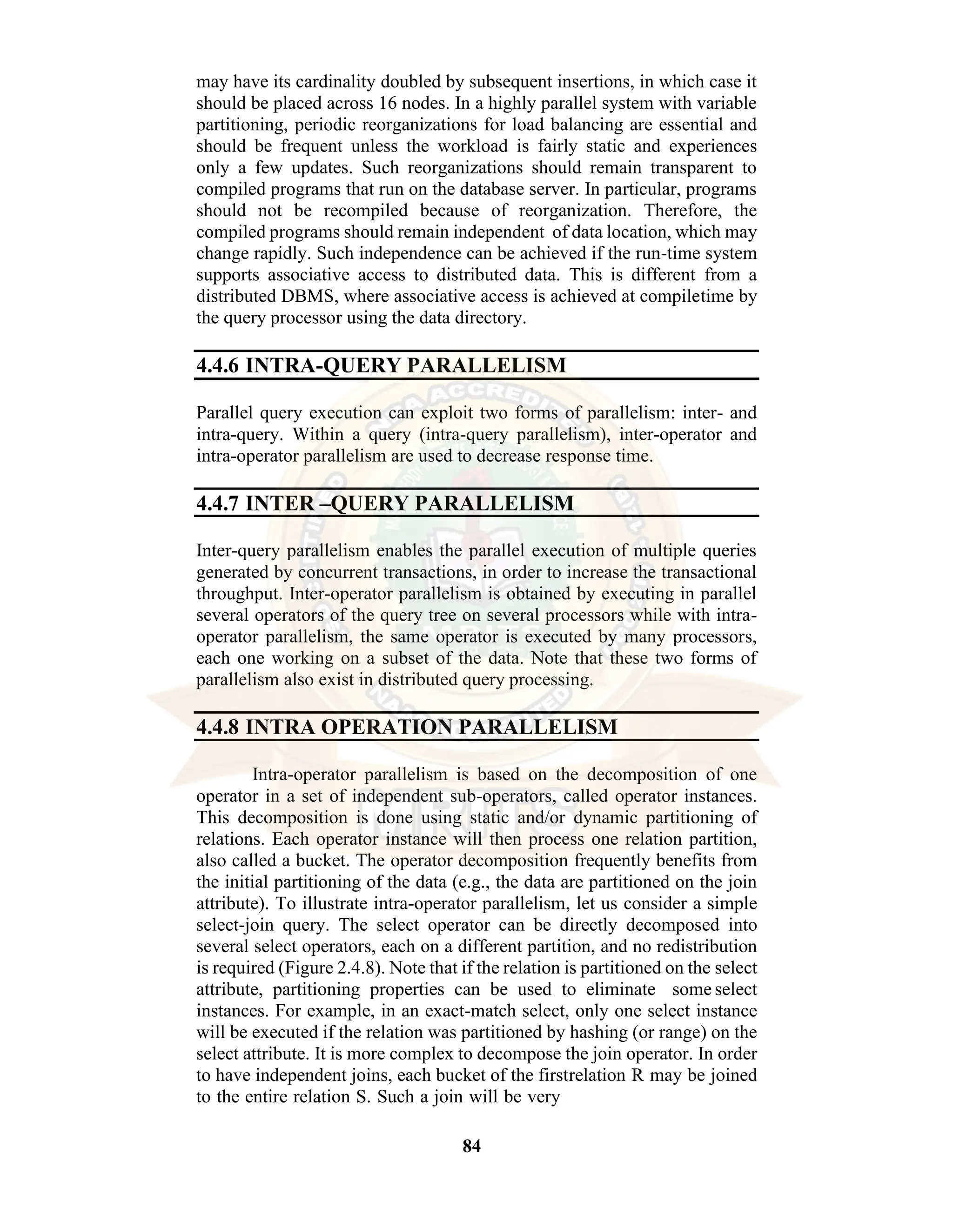84 may have its cardinality doubled by subsequent insertions, in which case it should be placed across 16 nodes. In a highly parallel system with variable partitioning, periodic reorganizations for load balancing are essential and should be frequent unless the workload is fairly static and experiences only a few updates. Such reorganizations should remain transparent to compiled programs that run on the database server. In particular, programs should not be recompiled because of reorganization. Therefore, the compiled programs should remain independent of data location, which may change rapidly. Such independence can be achieved if the run-time system supports associative access to distributed data. This is different from a distributed DBMS, where associative access is achieved at compiletime by the query processor using the data directory. 4.4.6 INTRA-QUERY PARALLELISM Parallel query execution can exploit two forms of parallelism: inter- and intra-query. Within a query (intra-query parallelism), inter-operator and intra-operator parallelism are used to decrease response time. 4.4.7 INTER –QUERY PARALLELISM Inter-query parallelism enables the parallel execution of multiple queries generated by concurrent transactions, in order to increase the transactional throughput. Inter-operator parallelism is obtained by executing in parallel several operators of the query tree on several processors while with intra- operator parallelism, the same operator is executed by many processors, each one working on a subset of the data. Note that these two forms of parallelism also exist in distributed query processing. 4.4.8 INTRA OPERATION PARALLELISM Intra-operator parallelism is based on the decomposition of one operator in a set of independent sub-operators, called operator instances. This decomposition is done using static and/or dynamic partitioning of relations. Each operator instance will then process one relation partition, also called a bucket. The operator decomposition frequently benefits from the initial partitioning of the data (e.g., the data are partitioned on the join attribute). To illustrate intra-operator parallelism, let us consider a simple select-join query. The select operator can be directly decomposed into several select operators, each on a different partition, and no redistribution is required (Figure 2.4.8). Note that if the relation is partitioned on the select attribute, partitioning properties can be used to eliminate some select instances. For example, in an exact-match select, only one select instance will be executed if the relation was partitioned by hashing (or range) on the select attribute. It is more complex to decompose the join operator. In order to have independent joins, each bucket of the firstrelation R may be joined to the entire relation S. Such a join will be very 