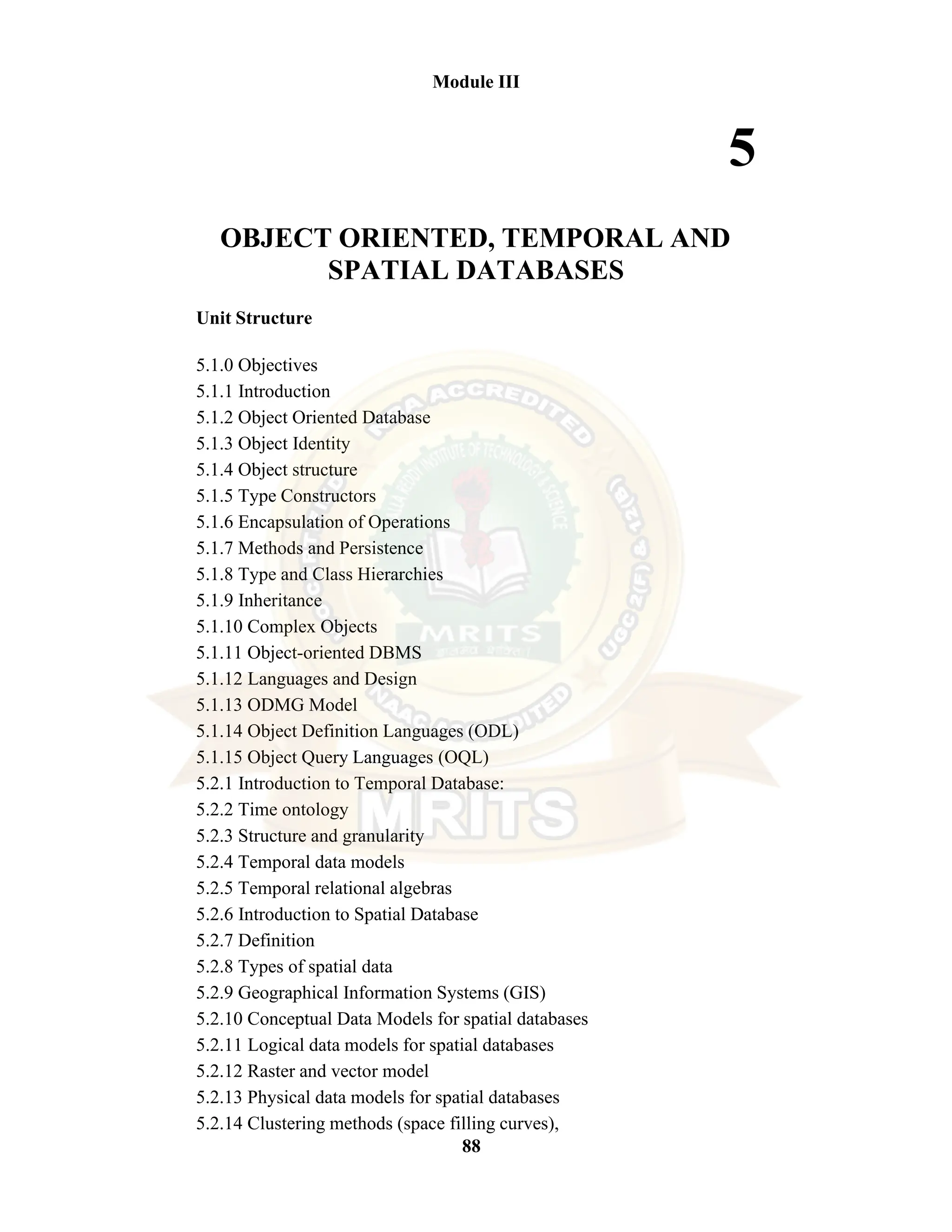 88 Module III 5 OBJECT ORIENTED, TEMPORAL AND SPATIAL DATABASES Unit Structure 5.1.0 Objectives 5.1.1 Introduction 5.1.2 Object Oriented Database 5.1.3 Object Identity 5.1.4 Object structure 5.1.5 Type Constructors 5.1.6 Encapsulation of Operations 5.1.7 Methods and Persistence 5.1.8 Type and Class Hierarchies 5.1.9 Inheritance 5.1.10 Complex Objects 5.1.11 Object-oriented DBMS 5.1.12 Languages and Design 5.1.13 ODMG Model 5.1.14 Object Definition Languages (ODL) 5.1.15 Object Query Languages (OQL) 5.2.1 Introduction to Temporal Database: 5.2.2 Time ontology 5.2.3 Structure and granularity 5.2.4 Temporal data models 5.2.5 Temporal relational algebras 5.2.6 Introduction to Spatial Database 5.2.7 Definition 5.2.8 Types of spatial data 5.2.9 Geographical Information Systems (GIS) 5.2.10 Conceptual Data Models for spatial databases 5.2.11 Logical data models for spatial databases 5.2.12 Raster and vector model 5.2.13 Physical data models for spatial databases 5.2.14 Clustering methods (space filling curves), 
