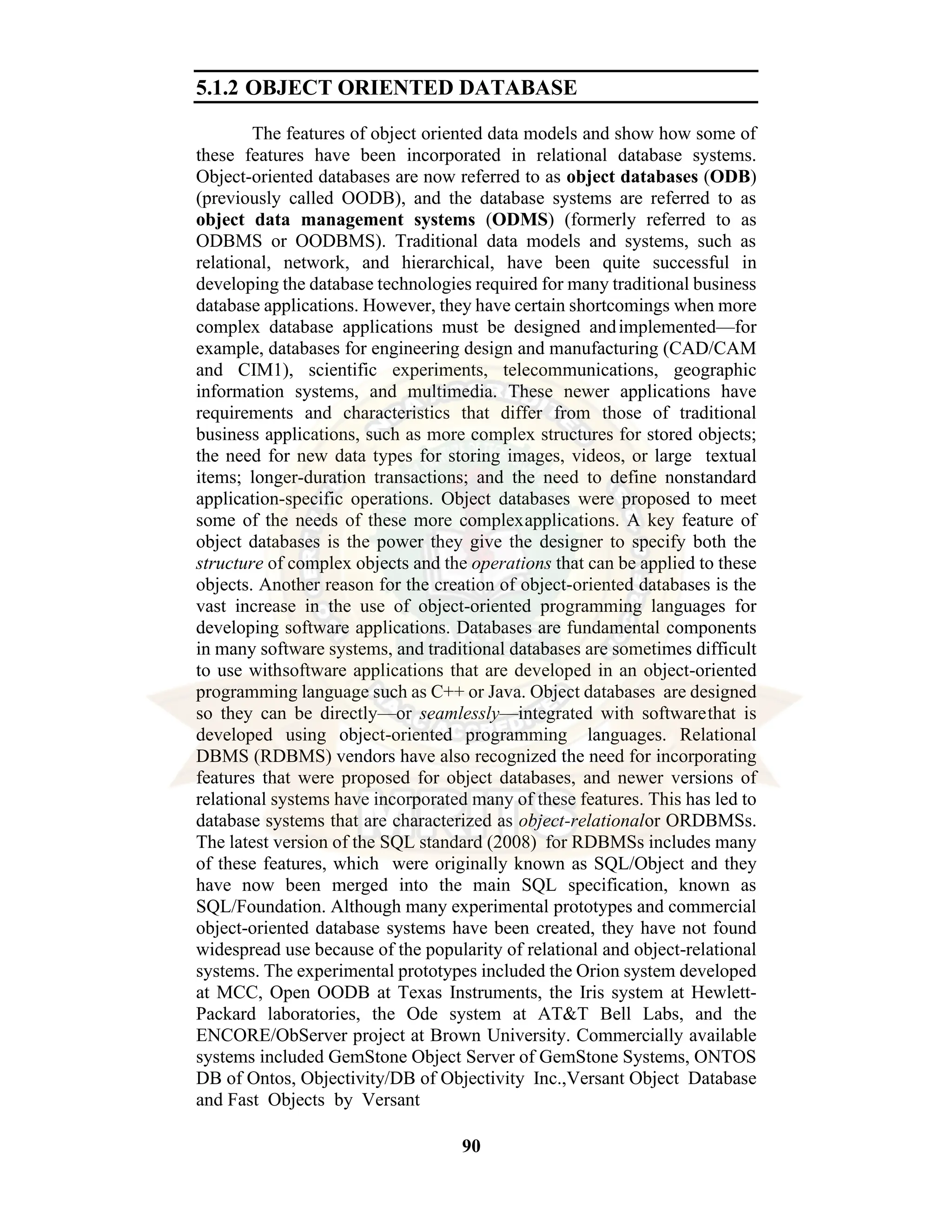 90 5.1.2 OBJECT ORIENTED DATABASE The features of object oriented data models and show how some of these features have been incorporated in relational database systems. Object-oriented databases are now referred to as object databases (ODB) (previously called OODB), and the database systems are referred to as object data management systems (ODMS) (formerly referred to as ODBMS or OODBMS). Traditional data models and systems, such as relational, network, and hierarchical, have been quite successful in developing the database technologies required for many traditional business database applications. However, they have certain shortcomings when more complex database applications must be designed andimplemented—for example, databases for engineering design and manufacturing (CAD/CAM and CIM1), scientific experiments, telecommunications, geographic information systems, and multimedia. These newer applications have requirements and characteristics that differ from those of traditional business applications, such as more complex structures for stored objects; the need for new data types for storing images, videos, or large textual items; longer-duration transactions; and the need to define nonstandard application-specific operations. Object databases were proposed to meet some of the needs of these more complexapplications. A key feature of object databases is the power they give the designer to specify both the structure of complex objects and the operations that can be applied to these objects. Another reason for the creation of object-oriented databases is the vast increase in the use of object-oriented programming languages for developing software applications. Databases are fundamental components in many software systems, and traditional databases are sometimes difficult to use withsoftware applications that are developed in an object-oriented programming language such as C++ or Java. Object databases are designed so they can be directly—or seamlessly—integrated with softwarethat is developed using object-oriented programming languages. Relational DBMS (RDBMS) vendors have also recognized the need for incorporating features that were proposed for object databases, and newer versions of relational systems have incorporated many of these features. This has led to database systems that are characterized as object-relationalor ORDBMSs. The latest version of the SQL standard (2008) for RDBMSs includes many of these features, which were originally known as SQL/Object and they have now been merged into the main SQL specification, known as SQL/Foundation. Although many experimental prototypes and commercial object-oriented database systems have been created, they have not found widespread use because of the popularity of relational and object-relational systems. The experimental prototypes included the Orion system developed at MCC, Open OODB at Texas Instruments, the Iris system at Hewlett- Packard laboratories, the Ode system at AT&T Bell Labs, and the ENCORE/ObServer project at Brown University. Commercially available systems included GemStone Object Server of GemStone Systems, ONTOS DB of Ontos, Objectivity/DB of Objectivity Inc.,Versant Object Database and Fast Objects by Versant 
