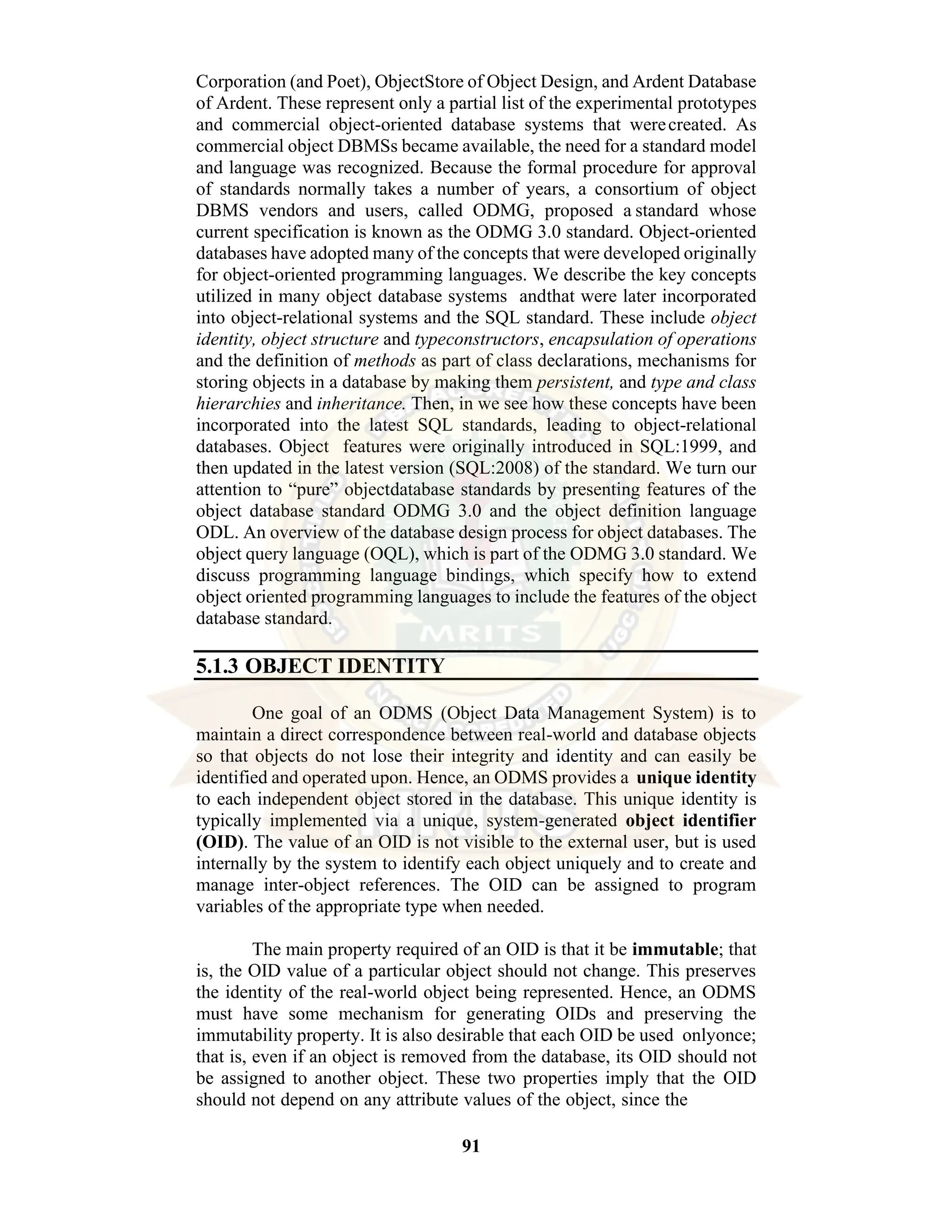91 Corporation (and Poet), ObjectStore of Object Design, and Ardent Database of Ardent. These represent only a partial list of the experimental prototypes and commercial object-oriented database systems that werecreated. As commercial object DBMSs became available, the need for a standard model and language was recognized. Because the formal procedure for approval of standards normally takes a number of years, a consortium of object DBMS vendors and users, called ODMG, proposed a standard whose current specification is known as the ODMG 3.0 standard. Object-oriented databases have adopted many of the concepts that were developed originally for object-oriented programming languages. We describe the key concepts utilized in many object database systems andthat were later incorporated into object-relational systems and the SQL standard. These include object identity, object structure and typeconstructors, encapsulation of operations and the definition of methods as part of class declarations, mechanisms for storing objects in a database by making them persistent, and type and class hierarchies and inheritance. Then, in we see how these concepts have been incorporated into the latest SQL standards, leading to object-relational databases. Object features were originally introduced in SQL:1999, and then updated in the latest version (SQL:2008) of the standard. We turn our attention to “pure” objectdatabase standards by presenting features of the object database standard ODMG 3.0 and the object definition language ODL. An overview of the database design process for object databases. The object query language (OQL), which is part of the ODMG 3.0 standard. We discuss programming language bindings, which specify how to extend object oriented programming languages to include the features of the object database standard. 5.1.3 OBJECT IDENTITY One goal of an ODMS (Object Data Management System) is to maintain a direct correspondence between real-world and database objects so that objects do not lose their integrity and identity and can easily be identified and operated upon. Hence, an ODMS provides a unique identity to each independent object stored in the database. This unique identity is typically implemented via a unique, system-generated object identifier (OID). The value of an OID is not visible to the external user, but is used internally by the system to identify each object uniquely and to create and manage inter-object references. The OID can be assigned to program variables of the appropriate type when needed. The main property required of an OID is that it be immutable; that is, the OID value of a particular object should not change. This preserves the identity of the real-world object being represented. Hence, an ODMS must have some mechanism for generating OIDs and preserving the immutability property. It is also desirable that each OID be used onlyonce; that is, even if an object is removed from the database, its OID should not be assigned to another object. These two properties imply that the OID should not depend on any attribute values of the object, since the 
