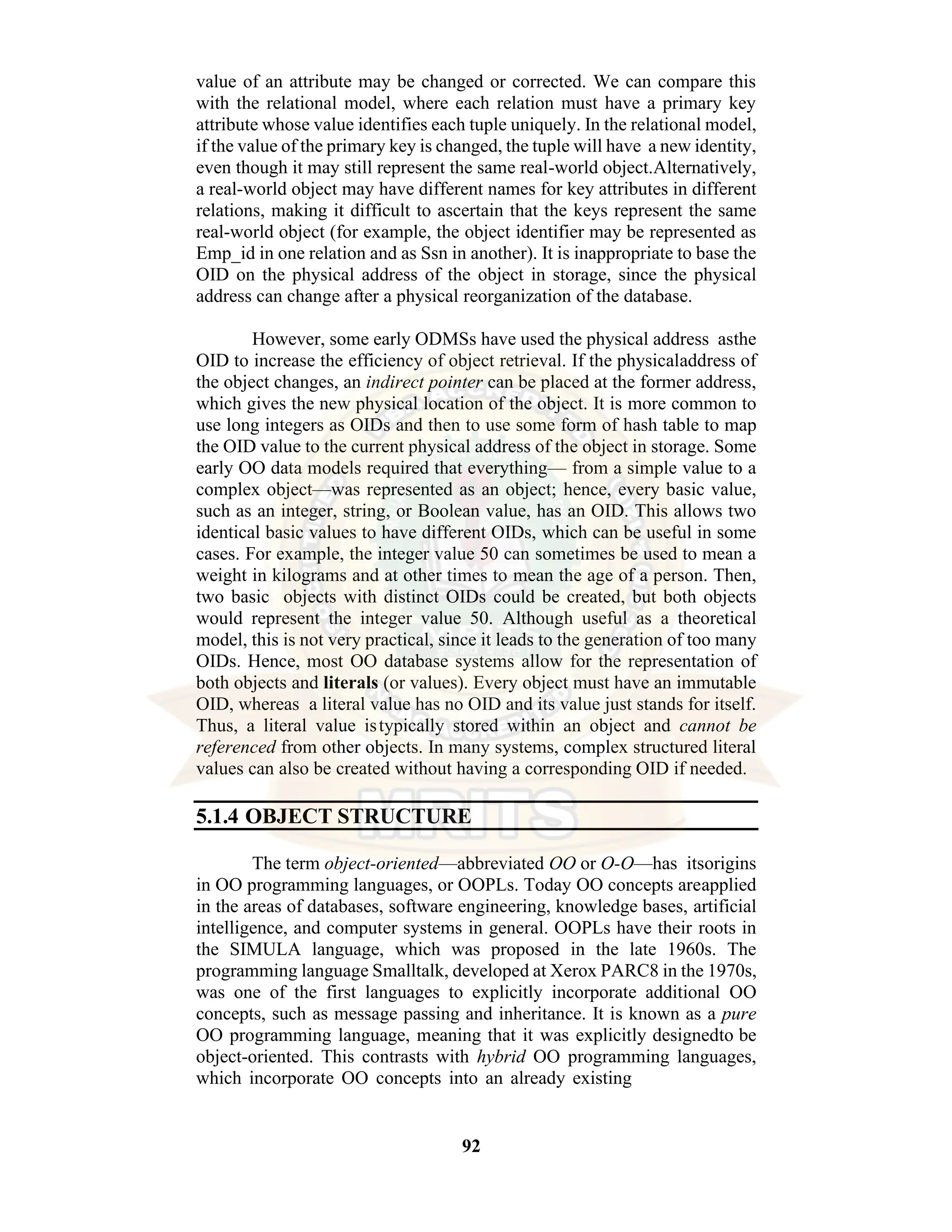 92 value of an attribute may be changed or corrected. We can compare this with the relational model, where each relation must have a primary key attribute whose value identifies each tuple uniquely. In the relational model, if the value of the primary key is changed, the tuple will have a new identity, even though it may still represent the same real-world object.Alternatively, a real-world object may have different names for key attributes in different relations, making it difficult to ascertain that the keys represent the same real-world object (for example, the object identifier may be represented as Emp_id in one relation and as Ssn in another). It is inappropriate to base the OID on the physical address of the object in storage, since the physical address can change after a physical reorganization of the database. However, some early ODMSs have used the physical address asthe OID to increase the efficiency of object retrieval. If the physicaladdress of the object changes, an indirect pointer can be placed at the former address, which gives the new physical location of the object. It is more common to use long integers as OIDs and then to use some form of hash table to map the OID value to the current physical address of the object in storage. Some early OO data models required that everything— from a simple value to a complex object—was represented as an object; hence, every basic value, such as an integer, string, or Boolean value, has an OID. This allows two identical basic values to have different OIDs, which can be useful in some cases. For example, the integer value 50 can sometimes be used to mean a weight in kilograms and at other times to mean the age of a person. Then, two basic objects with distinct OIDs could be created, but both objects would represent the integer value 50. Although useful as a theoretical model, this is not very practical, since it leads to the generation of too many OIDs. Hence, most OO database systems allow for the representation of both objects and literals (or values). Every object must have an immutable OID, whereas a literal value has no OID and its value just stands for itself. Thus, a literal value istypically stored within an object and cannot be referenced from other objects. In many systems, complex structured literal values can also be created without having a corresponding OID if needed. 5.1.4 OBJECT STRUCTURE The term object-oriented—abbreviated OO or O-O—has itsorigins in OO programming languages, or OOPLs. Today OO concepts areapplied in the areas of databases, software engineering, knowledge bases, artificial intelligence, and computer systems in general. OOPLs have their roots in the SIMULA language, which was proposed in the late 1960s. The programming language Smalltalk, developed at Xerox PARC8 in the 1970s, was one of the first languages to explicitly incorporate additional OO concepts, such as message passing and inheritance. It is known as a pure OO programming language, meaning that it was explicitly designedto be object-oriented. This contrasts with hybrid OO programming languages, which incorporate OO concepts into an already existing 