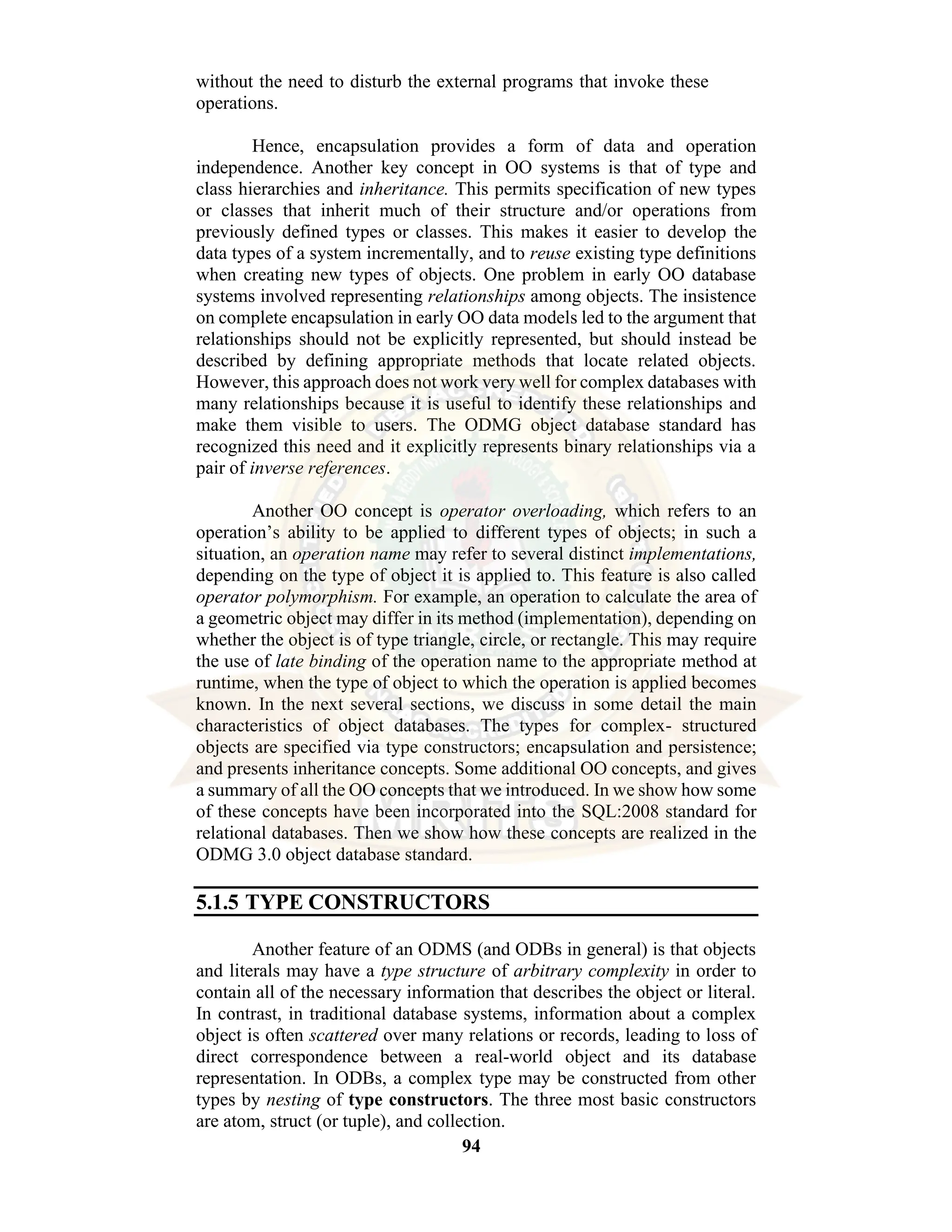 94 without the need to disturb the external programs that invoke these operations. Hence, encapsulation provides a form of data and operation independence. Another key concept in OO systems is that of type and class hierarchies and inheritance. This permits specification of new types or classes that inherit much of their structure and/or operations from previously defined types or classes. This makes it easier to develop the data types of a system incrementally, and to reuse existing type definitions when creating new types of objects. One problem in early OO database systems involved representing relationships among objects. The insistence on complete encapsulation in early OO data models led to the argument that relationships should not be explicitly represented, but should instead be described by defining appropriate methods that locate related objects. However, this approach does not work very well for complex databases with many relationships because it is useful to identify these relationships and make them visible to users. The ODMG object database standard has recognized this need and it explicitly represents binary relationships via a pair of inverse references. Another OO concept is operator overloading, which refers to an operation’s ability to be applied to different types of objects; in such a situation, an operation name may refer to several distinct implementations, depending on the type of object it is applied to. This feature is also called operator polymorphism. For example, an operation to calculate the area of a geometric object may differ in its method (implementation), depending on whether the object is of type triangle, circle, or rectangle. This may require the use of late binding of the operation name to the appropriate method at runtime, when the type of object to which the operation is applied becomes known. In the next several sections, we discuss in some detail the main characteristics of object databases. The types for complex- structured objects are specified via type constructors; encapsulation and persistence; and presents inheritance concepts. Some additional OO concepts, and gives a summary of all the OO concepts that we introduced. In we show how some of these concepts have been incorporated into the SQL:2008 standard for relational databases. Then we show how these concepts are realized in the ODMG 3.0 object database standard. 5.1.5 TYPE CONSTRUCTORS Another feature of an ODMS (and ODBs in general) is that objects and literals may have a type structure of arbitrary complexity in order to contain all of the necessary information that describes the object or literal. In contrast, in traditional database systems, information about a complex object is often scattered over many relations or records, leading to loss of direct correspondence between a real-world object and its database representation. In ODBs, a complex type may be constructed from other types by nesting of type constructors. The three most basic constructors are atom, struct (or tuple), and collection. 