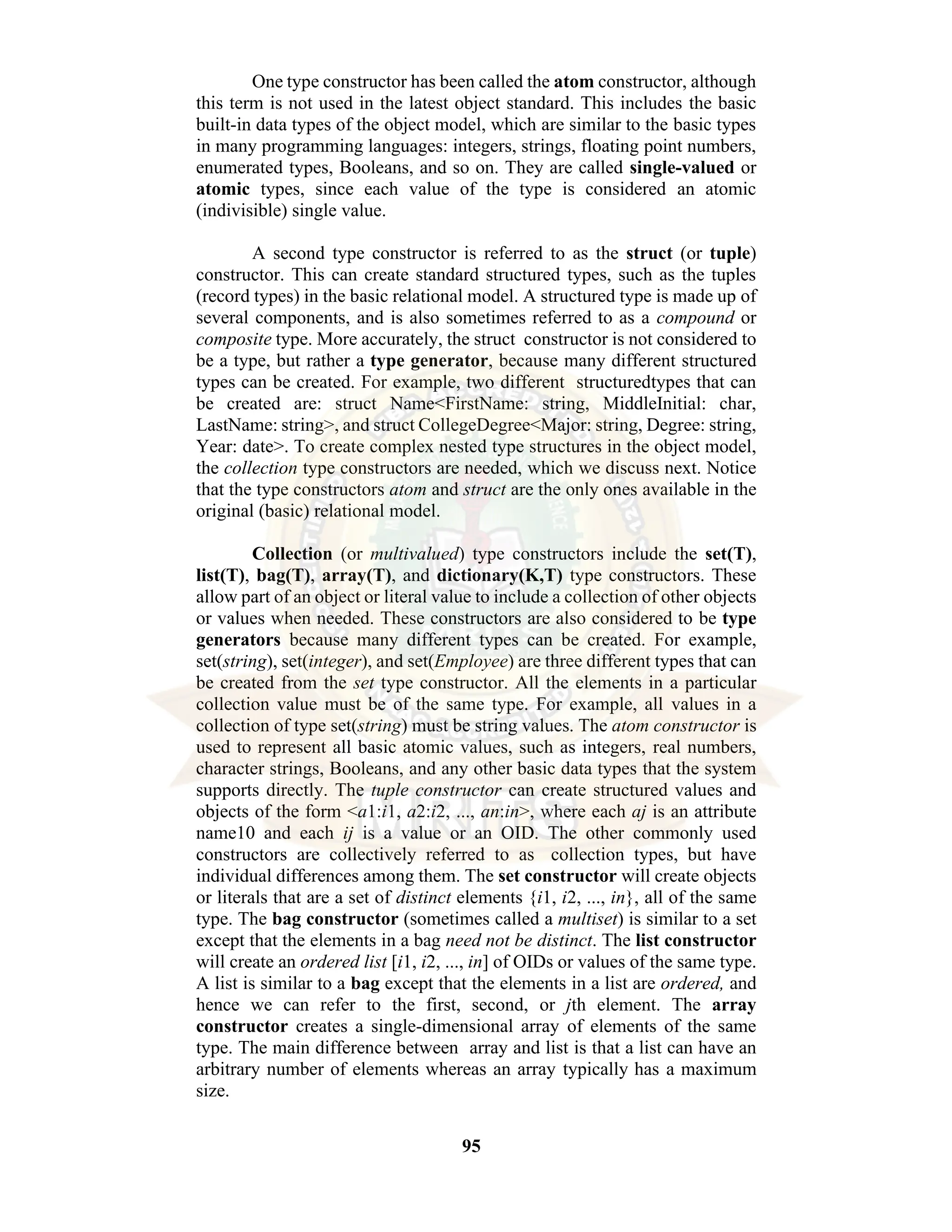 95 One type constructor has been called the atom constructor, although this term is not used in the latest object standard. This includes the basic built-in data types of the object model, which are similar to the basic types in many programming languages: integers, strings, floating point numbers, enumerated types, Booleans, and so on. They are called single-valued or atomic types, since each value of the type is considered an atomic (indivisible) single value. A second type constructor is referred to as the struct (or tuple) constructor. This can create standard structured types, such as the tuples (record types) in the basic relational model. A structured type is made up of several components, and is also sometimes referred to as a compound or composite type. More accurately, the struct constructor is not considered to be a type, but rather a type generator, because many different structured types can be created. For example, two different structuredtypes that can be created are: struct Name<FirstName: string, MiddleInitial: char, LastName: string>, and struct CollegeDegree<Major: string, Degree: string, Year: date>. To create complex nested type structures in the object model, the collection type constructors are needed, which we discuss next. Notice that the type constructors atom and struct are the only ones available in the original (basic) relational model. Collection (or multivalued) type constructors include the set(T), list(T), bag(T), array(T), and dictionary(K,T) type constructors. These allow part of an object or literal value to include a collection of other objects or values when needed. These constructors are also considered to be type generators because many different types can be created. For example, set(string), set(integer), and set(Employee) are three different types that can be created from the set type constructor. All the elements in a particular collection value must be of the same type. For example, all values in a collection of type set(string) must be string values. The atom constructor is used to represent all basic atomic values, such as integers, real numbers, character strings, Booleans, and any other basic data types that the system supports directly. The tuple constructor can create structured values and objects of the form <a1:i1, a2:i2, ..., an:in>, where each aj is an attribute name10 and each ij is a value or an OID. The other commonly used constructors are collectively referred to as collection types, but have individual differences among them. The set constructor will create objects or literals that are a set of distinct elements {i1, i2, ..., in}, all of the same type. The bag constructor (sometimes called a multiset) is similar to a set except that the elements in a bag need not be distinct. The list constructor will create an ordered list [i1, i2, ..., in] of OIDs or values of the same type. A list is similar to a bag except that the elements in a list are ordered, and hence we can refer to the first, second, or jth element. The array constructor creates a single-dimensional array of elements of the same type. The main difference between array and list is that a list can have an arbitrary number of elements whereas an array typically has a maximum size. 