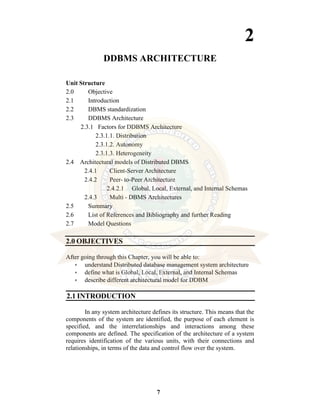 7
2
DDBMS ARCHITECTURE
Unit Structure
2.0 Objective
2.1 Introduction
2.2 DBMS standardization
2.3 DDBMS Architecture
2.3.1 Factors for DDBMS Architecture
2.3.1.1. Distribution
2.3.1.2. Autonomy
2.3.1.3. Heterogeneity
2.4 Architectural models of Distributed DBMS
2.4.1 Client-Server Architecture
2.4.2 Peer- to-Peer Architecture
2.4.2.1 Global, Local, External, and Internal Schemas
2.4.3 Multi - DBMS Architectures
2.5 Summary
2.6 List of References and Bibliography and further Reading
2.7 Model Questions
2.0 OBJECTIVES
After going through this Chapter, you will be able to:
• understand Distributed database management system architecture
• define what is Global, Local, External, and Internal Schemas
• describe different architectural model for DDBM
2.1 INTRODUCTION
In any system architecture defines its structure. This means that the
components of the system are identified, the purpose of each element is
specified, and the interrelationships and interactions among these
components are defined. The specification of the architecture of a system
requires identification of the various units, with their connections and
relationships, in terms of the data and control flow over the system.
 