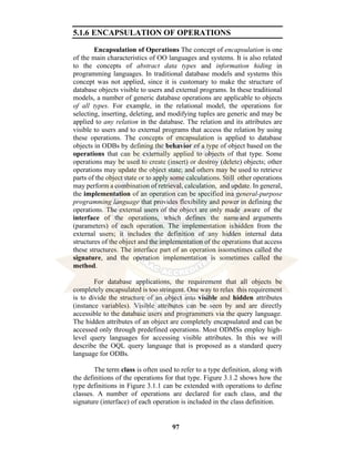 97
5.1.6 ENCAPSULATION OF OPERATIONS
Encapsulation of Operations The concept of encapsulation is one
of the main characteristics of OO languages and systems. It is also related
to the concepts of abstract data types and information hiding in
programming languages. In traditional database models and systems this
concept was not applied, since it is customary to make the structure of
database objects visible to users and external programs. In these traditional
models, a number of generic database operations are applicable to objects
of all types. For example, in the relational model, the operations for
selecting, inserting, deleting, and modifying tuples are generic and may be
applied to any relation in the database. The relation and its attributes are
visible to users and to external programs that access the relation by using
these operations. The concepts of encapsulation is applied to database
objects in ODBs by defining the behavior of a type of object based on the
operations that can be externally applied to objects of that type. Some
operations may be used to create (insert) or destroy (delete) objects; other
operations may update the object state; and others may be used to retrieve
parts of the object state or to apply some calculations. Still other operations
may perform a combination of retrieval, calculation, and update. In general,
the implementation of an operation can be specified ina general-purpose
programming language that provides flexibility and power in defining the
operations. The external users of the object are only made aware of the
interface of the operations, which defines the nameand arguments
(parameters) of each operation. The implementation ishidden from the
external users; it includes the definition of any hidden internal data
structures of the object and the implementation of the operations that access
these structures. The interface part of an operation issometimes called the
signature, and the operation implementation is sometimes called the
method.
For database applications, the requirement that all objects be
completely encapsulated is too stringent. One way to relax this requirement
is to divide the structure of an object into visible and hidden attributes
(instance variables). Visible attributes can be seen by and are directly
accessible to the database users and programmers via the query language.
The hidden attributes of an object are completely encapsulated and can be
accessed only through predefined operations. Most ODMSs employ high-
level query languages for accessing visible attributes. In this we will
describe the OQL query language that is proposed as a standard query
language for ODBs.
The term class is often used to refer to a type definition, along with
the definitions of the operations for that type. Figure 3.1.2 shows how the
type definitions in Figure 3.1.1 can be extended with operations to define
classes. A number of operations are declared for each class, and the
signature (interface) of each operation is included in the class definition.
 