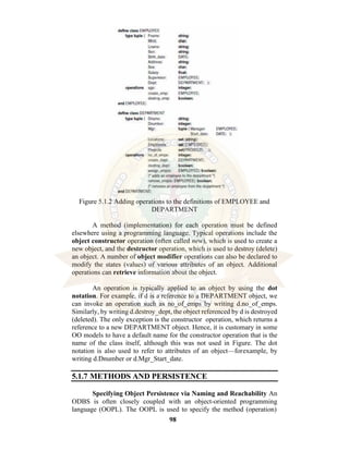 98
Figure 5.1.2 Adding operations to the definitions of EMPLOYEE and
DEPARTMENT
A method (implementation) for each operation must be defined
elsewhere using a programming language. Typical operations include the
object constructor operation (often called new), which is used to create a
new object, and the destructor operation, which is used to destroy (delete)
an object. A number of object modifier operations can also be declared to
modify the states (values) of various attributes of an object. Additional
operations can retrieve information about the object.
An operation is typically applied to an object by using the dot
notation. For example, if d is a reference to a DEPARTMENT object, we
can invoke an operation such as no_of_emps by writing d.no_of_emps.
Similarly, by writing d.destroy_dept, the object referenced by d is destroyed
(deleted). The only exception is the constructor operation, which returns a
reference to a new DEPARTMENT object. Hence, it is customary in some
OO models to have a default name for the constructor operation that is the
name of the class itself, although this was not used in Figure. The dot
notation is also used to refer to attributes of an object—forexample, by
writing d.Dnumber or d.Mgr_Start_date.
5.1.7 METHODS AND PERSISTENCE
Specifying Object Persistence via Naming and Reachability An
ODBS is often closely coupled with an object-oriented programming
language (OOPL). The OOPL is used to specify the method (operation)
 