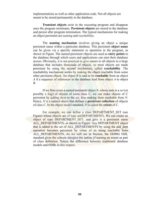 99
implementations as well as other application code. Not all objects are
meant to be stored permanently in the database.
Transient objects exist in the executing program and disappear
once the program terminates. Persistent objects are stored in the database
and persist after program termination. The typical mechanisms for making
an object persistent are naming and reachability.
The naming mechanism involves giving an object a unique
persistent name within a particular database. This persistent object name
can be given via a specific statement or operation in the program, as
shown in Figure. The named persistent objects are used as entry points to
the database through which users and applications can start their database
access. Obviously, it is not practical to give names to all objects in a large
database that includes thousands of objects, so most objects are made
persistent by using the second mechanism, called reachability. The
reachability mechanism works by making the object reachable from some
other persistent object. An object B is said to be reachable from an object
A if a sequence of references in the database lead from object A to object
B.
If we first create a named persistent object N, whose state is a set (or
possibly a bag) of objects of some class C, we can make objects of C
persistent by adding them to the set, thus making them reachable from N.
Hence, N is a named object that defines a persistent collection of objects
of class C. In the object model standard, N is called the extent of C.
For example, we can define a class DEPARTMENT_SET (see
Figure) whose objects are of type set(DEPARTMENT). We can create an
object of type DEPARTMENT_SET, and give it a persistent name
ALL_DEPARTMENTS, as shown in Figure. Any DEPARTMENT object
that is added to the set of ALL_DEPARTMENTS by using the add_dept
operation becomes persistent by virtue of its being reachable from
ALL_DEPARTMENTS. As we will see in Section, the ODMG ODL
standard gives the schema designer the option of naming an extent as part
of class definition. Notice the difference between traditional database
models and ODBs in this respect.
 