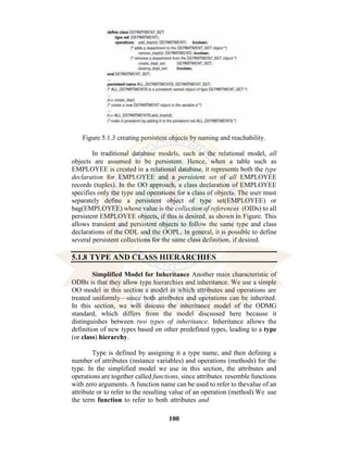 100
Figure 5.1.3 creating persistent objects by naming and reachability.
In traditional database models, such as the relational model, all
objects are assumed to be persistent. Hence, when a table such as
EMPLOYEE is created in a relational database, it represents both the type
declaration for EMPLOYEE and a persistent set of all EMPLOYEE
records (tuples). In the OO approach, a class declaration of EMPLOYEE
specifies only the type and operations for a class of objects. The user must
separately define a persistent object of type set(EMPLOYEE) or
bag(EMPLOYEE) whose value is the collection of references (OIDs) to all
persistent EMPLOYEE objects, if this is desired, as shown in Figure. This
allows transient and persistent objects to follow the same type and class
declarations of the ODL and the OOPL. In general, it is possible to define
several persistent collections for the same class definition, if desired.
5.1.8 TYPE AND CLASS HIERARCHIES
Simplified Model for Inheritance Another main characteristic of
ODBs is that they allow type hierarchies and inheritance. We use a simple
OO model in this section a model in which attributes and operations are
treated uniformly—since both attributes and operations can be inherited.
In this section, we will discuss the inheritance model of the ODMG
standard, which differs from the model discussed here because it
distinguishes between two types of inheritance. Inheritance allows the
definition of new types based on other predefined types, leading to a type
(or class) hierarchy.
Type is defined by assigning it a type name, and then defining a
number of attributes (instance variables) and operations (methods) for the
type. In the simplified model we use in this section, the attributes and
operations are together called functions, since attributes resemble functions
with zero arguments. A function name can be used to refer to thevalue of an
attribute or to refer to the resulting value of an operation (method).We use
the term function to refer to both attributes and
 