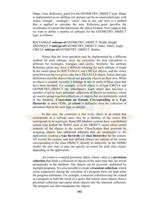 102
Shape, Area, Reference_point For the GEOMETRY_OBJECT type, Shape
is implemented as an attribute (its domain can be an enumerated type with
values ‘triangle’, ‘rectangle’, ‘circle’, and so on), and Area is a method
that is applied to calculate the area. Reference_point specifies the
coordinates of a point that determines the object location. Now suppose that
we want to define a number of subtypes for the GEOMETRY_OBJECT
type, as follows:
RECTANGLE subtype-of GEOMETRY_OBJECT: Width, Height
TRIANGLE S subtype-of GEOMETRY_OBJECT: Side1, Side2, Angle
CIRCLE subtype-of GEOMETRY_OBJECT: Radius
Notice that the Area operation may be implemented by a different
method for each subtype, since the procedure for area calculation is
different for rectangles, triangles, and circles. Similarly, the attribute
Reference_point may have a different meaning for each subtype; it might
be the center point for RECTANGLE and CIRCLE objects, and the vertex
point between the two given sides for a TRIANGLE object. Notice that type
definitions describe objects but do not generate objects on their own. When
an object is created, typically it belongs to one or more of these types that
have been declared. For example, a circle object is of type CIRCLE and
GEOMETRY_OBJECT (by inheritance). Each object also becomes a
member of one or more persistent collections of objects (or extents), which
are used to group together collections of objects that are persistently stored
in the database. Constraints on Extents Corresponding to a Type
Hierarchy in most ODBs, an extent is definedto store the collection of
persistent objects for each type or subtype.
In this case, the constraint is that every object in an extent that
corresponds to a subtype must also be a member of the extent that
corresponds to its supertype. Some OO database systems have a predefined
system type (called the ROOT class or the OBJECT class) whose extent
contains all the objects in the system. Classification then proceeds by
assigning objects into additional subtypes that are meaningful to the
application, creating a type hierarchy (or class hierarchy) for the system.
All extents for system- and user-defined classes are subsets of the extent
corresponding to the class OBJECT, directly or indirectly. In the ODMG
model, the user may or may not specify an extent for each class (type),
depending on the application.
An extent is a named persistent object whose value is a persistent
collection that holds a collection of objects of the same type that are stored
permanently in the database. The objects can be accessed andshared by
multiple programs. It is also possible to create a transient collection, which
exists temporarily during the execution of a program butis not kept when
the program terminates. For example, a transient collection may be created
in a program to hold the result of a query that selects some objects from a
persistent collection and copies those objects into the transient collection.
The program can then manipulate the objects
 