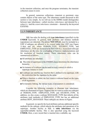 103
in the transient collection, and once the program terminates, the transient
collection ceases to exist.
In general, numerous collections—transient or persistent—may
contain objects of the same type. The inheritance model discussed in this
section is very simple. As we will see in the ODMG model distinguishes
between type inheritance—called interface inheritance and denoted by a
colon (:)—and the extent inheritance constraint— denoted by the keyword
EXTEND.
5.1.9 INHERITANCE
SQL has rules for dealing with type inheritance (specified via the
UNDER keyword). In general, both attributes and instance methods
(operations) are inherited. The phrase NOT FINAL must be included in a
UDT if subtypes are allowed to be created under that UDT (see Figure
11.4(a) and (b), where PERSON_TYPE, STUDENT_TYPE, and
EMPLOYEE_TYPE are declared to be NOT FINAL). Associated with type
inheritance are the rules for overloading of function implementations and
for resolution of function names. These inheritance rules can be
summarized as follows:
■ All attributes are inherited.
■ The order of supertypes in the UNDER clause determines the inheritance
hierarchy.
■ An instance of a subtype can be used in every context in which a
supertype instance is used.
■ A subtype can redefine any function that is defined in its supertype, with
the restriction that the signature be the same.
■ When a function is called, the best match is selected based on the types
of all arguments.
■ For dynamic linking, the runtime types of parameters is considered.
Consider the following examples to illustrate type inheritance,
which are illustrated in Figure. Suppose that we want to create two subtypes
of PERSON_TYPE: EMPLOYEE_TYPE and STUDENT_TYPE. In
addition, we also create a subtype MANAGER_TYPE that inherits all the
attributes (and methods) of EMPLOYEE_TYPE but has an additional
attribute DEPT_MANAGED. These subtypes are shown in Figure.
In general, we specify the local attributes and any additional specific
methods for the subtype, which inherits the attributes and operations of its
supertype. Another facility in SQL is table inheritance via the
supertable/subtable facility. This is also specified using the keyword
UNDER. Here, a new record that is inserted into a subtable, say
 