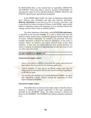 104
the MANAGER table, is also inserted into its supertables EMPLOYEE
and PERSON. Notice that when a record is inserted in MANAGER, we
must provide values for all its inherited attributes. INSERT, DELETE, and
UPDATE operations are appropriately propagated.
In the ODMG object model, two types of inheritance relationships
exist: behavior only inheritance and state plus behavior inheritance.
Behavior inheritance is also known as ISA or interface inheritance, and
is specified by the colon (:) notation.30 Hence, in the ODMG object model,
behavior inheritance requires the supertype to be an interface,whereas the
subtype could be either a class or another interface.
The other inheritance relationship, called EXTENDS inheritance,
is specified by the keyword extends. It is used to inherit both state and
behavior strictly among classes, so both the supertype and the subtype must
be classes. Multiple inheritance via extends is not permitted. However,
multiple inheritance is allowed for behavior inheritance via the colon (:)
notation. Hence, an interface may inherit behavior from several other
interfaces. A class may also inherit behavior from several interfaces via
colon (:) notation, in addition to inheriting behavior and state from at most
one other class via extends.
5.1.10 COMPLEX OBJECTS
Unstructured complex object:
• These is provided by a DBMS and permits the storage and retrieval of
large objects that are needed by the database application.
• Typical examples of such objects are bitmap images and long text
strings (such as documents); they are also known as binary largeobjects,
or BLOBs for short.
• This has been the standard way by which Relational DBMSs havedealt
with supporting complex objects, leaving the operations on those
objects outside the RDBMS.
Structured complex object:
This differs from an unstructured complex object in that the object’s
structure is defined by repeated application of the type constructors
provided by the OODBMS. Hence, the object structure is defined and
known to the OODBMS. The OODBMS also defines methodsor operations
on it.
 