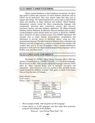 105
5.1.11 OBJECT-ORIENTED DBMS
Object oriented databases or object databases incorporate the object
data model to define data structures on which database operations such as
CRUD can be performed. They store objects rather than data such as
integers and strings. The relationship between various data is implicit tothe
object and manifests as object attributes and methods. Object database
management systems extend the object programming language with
transparently persistent data, concurrency control, data recovery,
associative queries, and other database capabilities. The Object-Oriented
Database System Manifesto by Malcolm Atkinson mandates that an object
oriented database system should satisfy two criteria: it should be a DBMS,
and it should be an object-oriented system Thus OODB implements OO
concepts such as object identity ,polymorphism, encapsulation and
inheritance to provide access to persistent objects using any OO-
programming language The tight integration between object orientation and
databases provides programmers a unified environment when dealing with
complex data such as 2D and 3D graphics. Object oriented databasesare
designed to work well with object oriented programming languages such as
Python, Java, and Objective-C.
5.1.12 LANGUAGES AND DESIGN
Developed by ODMG, Object Query Language allows SQL-like
queries to be performed on a OODB. Like SQL, it is a declarativelanguage.
Based loosely on SQL, OQL includes additional language constructs which
allow for object oriented design such as operation invocation and
inheritance. Query Structures look very similar in SQL and OQL but the
results returned are different. Example: OQL query to obtain Voter names
who are from the state of Colorado
Select distinct v.name
From voters v
Where v.state = “Colorado”
.
• More example of OQL with integration to OO Language:
• Create objects as in OO languages and then make them persistent
using the set() method on the database.
Person p1 = new Person(“Pikes Peak", 78);
 